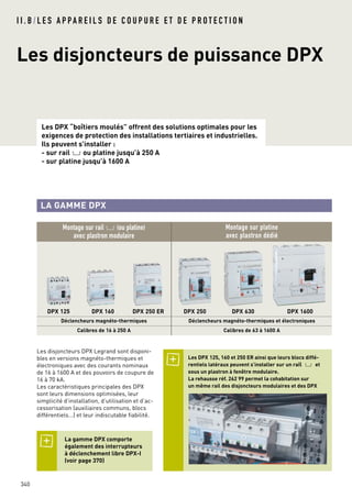 Les DPX “boîtiers moulés” offrent des solutions optimales pour les
exigences de protection des installations tertiaires et industrielles.
Ils peuvent s’installer :
- sur rail 2ou platine jusqu’à 250 A
- sur platine jusqu’à 1600 A
Les disjoncteurs DPX Legrand sont disponi-
bles en versions magnéto-thermiques et
électroniques avec des courants nominaux
de 16 à 1600 A et des pouvoirs de coupure de
16 à 70 kA.
Les caractéristiques principales des DPX
sont leurs dimensions optimisées, leur
simplicité d’installation, d’utilisation et d’ac-
cessorisation (auxiliaires communs, blocs
différentiels…) et leur indiscutable fiabilité.
LA GAMME DPX
340
Les disjoncteurs de puissance DPX
I I . B / L E S A P PA R E I L S D E C O U P U R E E T D E P R O T E C T I O N
Montage sur rail 2(ou platine)
avec plastron modulaire
Montage sur platine
avec plastron dédié
DPX 125 DPX 160 DPX 250 ER DPX 250 DPX 630 DPX 1600
Déclencheurs magnéto-thermiques Déclencheurs magnéto-thermiques et électroniques
Calibres de 16 à 250 A Calibres de 63 à 1600 A
Les DPX 125, 160 et 250 ER ainsi que leurs blocs diffé-
rentiels latéraux peuvent s’installer sur un rail 2 et
sous un plastron à fenêtre modulaire.
La rehausse réf. 262 99 permet la cohabitation sur
un même rail des disjoncteurs modulaires et des DPX
La gamme DPX comporte
également des interrupteurs
à déclenchement libre DPX-I
(voir page 370)
 