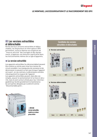 LE MONTAGE, L’ACCESSORISATION ET LE RACCORDEMENT DES DPX
LESCHOIX
347
Les versions extractibles
et débrochable
Riches de leurs versions extractibles et débro-
chables, les disjoncteurs et interrupteurs DPX
permettent, outre la réponse aux exigences de
“mise en sécurité” des ouvrages et des équipe-
ments, d'apporter une évolution significative dans
les fonctionnalités mêmes de ce type d'appareils.
La version extractible
Les appareils extractibles (ou déconnectables) peuvent
être insérés ou retirés sans mise hors tension du
circuit considéré. Les manœuvres de connexion et de
déconnexion ne peuvent se faire que lorsque l'appareil
est ouvert ; en cas contraire, la déconnexion entraîne
mécaniquement la coupure de l'appareil.
Les appareils extractibles peuvent, dans des cas
simples, assurer le sectionnement et la mise en sécu-
rité, mais ils sont surtout utilisés pour leur interchan-
geabilité qui facilite grandement la maintenance.
Ils sont parfois désignés par la lettre D comme
“Disconnectable parts”.
< DPX250
version extractible,
monté sur sa base
prise arrière
Constitution des versions
extractibles et débrochables
Version extractible
Version débrochable
base + DPX + alvéoles
base + débro-lift + DPX + alvéoles
 