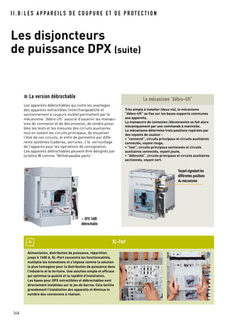 I I . B / L E S A P PA R E I L S D E C O U P U R E E T D E P R O T E C T I O N
Les disjoncteurs
de puissance DPX (suite)
348
Alimentation, distribution de puissance, répartition
jusqu’à 1600 A, XL-Part concentre les fonctionnalités,
multiplie les innovations et s’impose comme la solution
la plus homogène pour la distribution de puissance dans
l’industrie et le tertiaire. Une solution simple et efficace
qui optimise la qualité et la rapidité d’installation.
Les bases pour DPX extractibles et débrochables sont
directement installées sur le jeu de barres. Cela facilite
grandement l’installation des appareils et diminue le
nombre des connexions à réaliser.
XL-Part
La version débrochable
Les appareils débrochables qui outre les avantages
des appareils extractibles (interchangeabilité et
sectionnement à coupure visible) permettent par le
mécanisme “débro-lift“ associé d'asservir les manœu-
vres de connexion et de déconnexion, de rendre possi-
bles les tests et les mesures des circuits auxiliaires
tout en isolant les circuits principaux, de visualiser
l'état de ces circuits, et enfin de permettre par diffé-
rents systèmes (cadenas, serrures…) le verrouillage
de l'appareil pour les opérations de consignation.
Les appareils débrochables peuvent être désignés par
la lettre W comme “Withdrawable parts”.
Très simple à installer (deux vis), le mécanisme
“débro-lift” se fixe sur les bases supports communes
aux appareils.
La manœuvre de connexion /déconnexion se fait alors
mécaniquement par une commande à manivelle.
Le mécanisme détermine trois positions repérées par
des voyants de couleur :
• “connecté”, circuits principaux et circuits auxiliaires
connectés, voyant rouge,
• “test“, circuits principaux sectionnés et circuits
auxiliaires connectés, voyant jaune,
• “débroché“, circuits principaux et circuits auxiliaires
sectionnés, voyant vert.
Voyant signalant les
différentes positions
du mécanisme
Le mécanisme “débro-lift”
< DPX 1600
débrochable
 