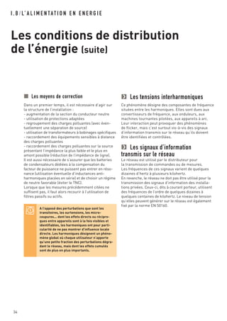 I . B / L’ A L I M E N TAT I O N E N E N E R G I E
Les conditions de distribution
de l’énergie (suite)
34
Les tensions interharmoniques
Ce phénomène désigne des composantes de fréquence
situées entre les harmoniques. Elles sont dues aux
convertisseurs de fréquence, aux onduleurs, aux
machines tournantes pilotées, aux appareils à arc.
Leur interaction peut provoquer des phénomènes
de flicker, mais c’est surtout vis-à-vis des signaux
d’information transmis sur le réseau qu’ils doivent
être identifiées et contrôlées.
Les signaux d’information
transmis sur le réseau
Le réseau est utilisé par le distributeur pour
la transmission de commandes ou de mesures.
Les fréquences de ces signaux varient de quelques
dizaines d’hertz à plusieurs kilohertz.
En revanche, le réseau ne doit pas être utilisé pour la
transmission des signaux d’information des installa-
tions privées. Ceux-ci, dits à courant porteur, utilisent
des fréquences de l’ordre de quelques dizaines à
quelques centaines de kilohertz. Le niveau de tension
qu’elles peuvent générer sur le réseau est également
fixé par la norme EN 50160.
Les moyens de correction
Dans un premier temps, il est nécessaire d’agir sur
la structure de l’installation :
- augmentation de la section du conducteur neutre
- utilisation de protections adaptées
- regroupement des charges polluantes (avec éven-
tuellement une séparation de source)
- utilisation de transformateurs à bobinages spécifiques
- raccordement des équipements sensibles à distance
des charges polluantes
- raccordement des charges polluantes sur la source
présentant l’impédance la plus faible et le plus en
amont possible (réduction de l’impédance de ligne).
Il est aussi nécessaire de s’assurer que les batteries
de condensateurs dédiées à la compensation du
facteur de puissance ne puissent pas entrer en réso-
nance (utilisation éventuelle d’inductances anti-
harmoniques placées en série) et de choisir un régime
de neutre favorable (éviter le TNC).
Lorsque que les mesures précédemment citées ne
suffisent pas, il faut alors recourir à l’utilisation de
filtres passifs ou actifs.
A l’opposé des perturbations que sont les
transitoires, les surtensions, les micro-
coupures... dont les effets directs ou récipro-
ques entre appareils sont à la fois visibles et
identifiables, les harmoniques ont pour parti-
cularité de ne pas montrer d’influence locale
directe. Les harmoniques désignent un phéno-
mène global où chaque utilisateur n’apporte
qu’une petite fraction des perturbations dégra-
dant le réseau, mais dont les effets cumulés
sont de plus en plus importants.
 