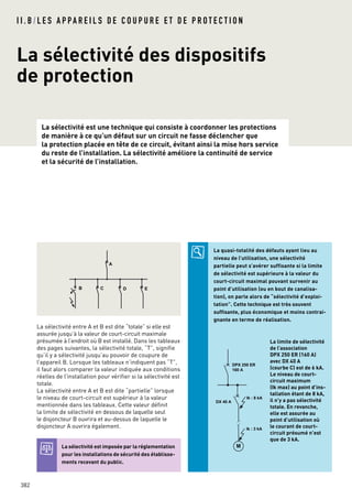 La sélectivité est une technique qui consiste à coordonner les protections
de manière à ce qu’un défaut sur un circuit ne fasse déclencher que
la protection placée en tête de ce circuit, évitant ainsi la mise hors service
du reste de l’installation. La sélectivité améliore la continuité de service
et la sécurité de l’installation.
382
La sélectivité des dispositifs
de protection
I I . B / L E S A P PA R E I L S D E C O U P U R E E T D E P R O T E C T I O N
La sélectivité est imposée par la réglementation
pour les installations de sécurité des établisse-
ments recevant du public.
La quasi-totalité des défauts ayant lieu au
niveau de l’utilisation, une sélectivité
partielle peut s’avérer suffisante si la limite
de sélectivité est supérieure à la valeur du
court-circuit maximal pouvant survenir au
point d’utilisation (ou en bout de canalisa-
tion), on parle alors de “sélectivité d’exploi-
tation”. Cette technique est très souvent
suffisante, plus économique et moins contrai-
gnante en terme de réalisation.
La limite de sélectivité
de l’association
DPX 250 ER (160 A)
avec DX 40 A
(courbe C) est de 6 kA.
Le niveau de court-
circuit maximum
(Ik max) au point d’ins-
tallation étant de 8 kA,
il n’y a pas sélectivité
totale. En revanche,
elle est assurée au
point d’utilisation où
le courant de court-
circuit présumé n’est
que de 3 kA.
DPX 250 ER
160 A
DX 40 A
Ik : 8 kA
M
Ik : 3 kA
La sélectivité entre A et B est dite “totale” si elle est
assurée jusqu’à la valeur de court-circuit maximale
présumée à l’endroit où B est installé. Dans les tableaux
des pages suivantes, la sélectivité totale, “T”, signifie
qu’il y a sélectivité jusqu’au pouvoir de coupure de
l’appareil B. Lorsque les tableaux n’indiquent pas “T”,
il faut alors comparer la valeur indiquée aux conditions
réelles de l’installation pour vérifier si la sélectivité est
totale.
La sélectivité entre A et B est dite “partielle” lorsque
le niveau de court-circuit est supérieur à la valeur
mentionnée dans les tableaux. Cette valeur définit
la limite de sélectivité en dessous de laquelle seul
le disjoncteur B ouvrira et au-dessus de laquelle le
disjoncteur A ouvrira également.
A
B C D E
 