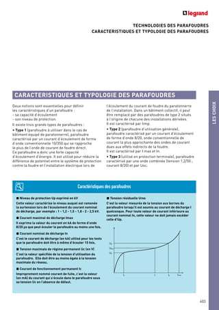 TECHNOLOGIES DES PARAFOUDRES
CARACTERISTIQUES ET TYPOLOGIE DES PARAFOUDRES
LESCHOIX
403
Deux notions sont essentielles pour définir
les caractéristiques d’un parafoudre :
- sa capacité d’écoulement
- son niveau de protection.
Il existe trois grands types de parafoudres :
• Type 1 (parafoudre à utiliser dans le cas de
bâtiment équipé de paratonnerre), parafoudre
caractérisé par un courant d’écoulement de forme
d’onde conventionnelle 10/350 qui se rapproche
le plus de l’onde de courant de foudre direct.
Ce parafoudre a donc une forte capacité
d’écoulement d’énergie. Il est utilisé pour réduire la
différence de potentiel entre le système de protection
contre la foudre et l’installation électrique lors de
l’écoulement du courant de foudre du paratonnerre
de l’installation. Dans un bâtiment collectif, il peut
être remplacé par des parafoudres de type 2 situés
à l’origine de chacune des installations dérivées.
Il est caractérisé par Iimp.
• Type 2 (parafoudre d’utilisation générale),
parafoudre caractérisé par un courant d’écoulement
de forme d’onde 8/20, onde conventionnelle de
courant la plus approchante des ondes de courant
dues aux effets indirects de la foudre.
Il est caractérisé par I max et In.
• Type 3 (utilisé en protection terminale), parafoudre
caractérisé par une onde combinée (tension 1,2/50 ;
courant 8/20) et par Uoc.
Niveau de protection Up exprimé en kV
Cette valeur caractérise le niveau auquel est ramenée
la surtension lors de l’écoulement du courant nominal
de décharge, par exemple : 1 - 1,2 - 1,5 - 1,8 - 2 - 2,5 kV.
Courant maximal de décharge Imax
Il exprime la valeur du courant en kA de forme d’onde
8/20 µs que peut écouler le parafoudre au moins une fois.
Courant nominal de décharge In
C’est le courant de décharge (en kA) utilisé pour les tests
que le parafoudre doit être à même d’écouler 15 fois.
Tension maximale de régime permanent Uc (en V)
C’est la valeur spécifiée de la tension d’utilisation du
parafoudre. Elle doit être au moins égale à la tension
maximale du réseau.
Courant de fonctionnement permanent Ic
Improprement nommé courant de fuite, c’est la valeur
(en mA) du courant qui s’écoule dans le parafoudre sous
sa tension Uc en l’absence de défaut.
Tension résiduelle Ures
C’est la valeur mesurée de la tension aux bornes du
parafoudre lorsqu’il est soumis au courant de décharge I
quelconque. Pour toute valeur de courant inférieure au
courant nominal In, cette valeur ne doit jamais excéder
celle d’Up.
Caractéristiques des parafoudres
ImaxIc InI
Up
Ures
Uc
CARACTERISTIQUES ET TYPOLOGIE DES PARAFOUDRES
 