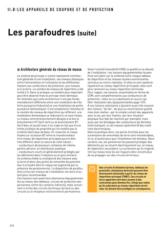 414
I I . B / L E S A P PA R E I L S D E C O U P U R E E T D E P R O T E C T I O N
Les parafoudres (suite)
Architecture générale du réseau de masse
Le schéma de principe ci-contre représente l’architec-
ture générale d’une installation, ses niveaux physiques
entre l’alimentation et l’utilisation et les différentes
liaisons aux conducteurs de protection, aux masses
et à la terre. Le nombre de niveaux de répartition a été
limité à 3. Dans la pratique un nombre plus important
peut être observé mais le principe reste identique.
On retiendra que cette architecture n’est pas fonda-
mentalement différente entre une installation de très
forte puissance (industrie) et une installation de petite
puissance (domestique). C’est simplement l’étendue et
le nombre de niveaux de répartition qui différent, une
installation domestique se réduisant à un seul niveau.
Le niveau nommé branchement désigne à la fois le
branchement HT (tarif vert) ou le branchement BT
(tarif bleu et jaune) mais il ne s’agit en fait que d’une
limite juridique de propriété qui ne modifie pas le
schéma électrique de base. En revanche le risque
foudre sur la liaison BT entre le transformateur
et le niveau de répartition principale pourra être
très différent selon la nature de cette liaison :
- conducteurs de plusieurs centaines de mètres
parfois aériens, en distribution publique
- conducteurs courts et généralement protégés par
les bâtiments dans l’industrie ou le gros tertiaire.
Ce schéma révèle la multiplicité des liaisons avec
la terre et donc des points de remontée de potentiel
due à la foudre dont le risque est augmenté par la
présence de paratonnerres. La disposition de parafou-
dres à tous les niveaux de l’installation est alors d’au-
tant plus recommandée.
Ces liaisons sont avant tout volontaires (équipotentiali-
tés au niveau des tableaux, circuits de protection des
personnes contre les contacts indirects), elles concer-
nent à la fois des circuits terminaux (prises) ou des
circuits ou le récepteur est branché en permanence.
Selon l’activité (sensibilité CEM), la qualité ou la vétusté
de l’installation ; les liaisons équipotentielles locales
(trait vert plein sur le schéma) entre chaque tableau
de répartition et les masses locales environnantes
sont plus ou moins réalisées. Si elles le sont systéma-
tiquement au niveau répartition principale, elles sont
plus rarement au niveau répartition terminale.
Pour rappel, ces liaisons, essentielles en terme de
CEM, sont complémentaires aux conducteurs de
protection ; elles ne s’y substituent en aucun cas
(Voir réalisation des équipotentialités page 147).
À ces liaisons volontaires s’ajoutent aussi très souvent
des liaisons “de fait”, de plus ou moins bonne qualité
mais bien réelles : par le simple contact des appareils
avec le sol, par leur fixation, par leur situation
physique (sur bâti de machine par exemple), mais
aussi par les blindages des conducteurs de données
(informatique), ou les masses (potentiel 0) des maté-
riels électroniques.
Dans la pratique donc, les points d’entrée pour les
surtensions de remontées de terre sont innombrables,
et ce, d’autant plus que l’installation est étendue. Dans
certains cas, les paratonnerres peuvent protéger des
bâtiments qui se situent électriquement sur un niveau
de répartition secondaire. La surtension qu’ils engend-
rent au niveau local du sol risquera donc encore plus
de se propager sur des circuits terminaux.
Des circuits d’utilisation (prises, tableaux de
proximité, utilisations directes) peuvent être
directement alimentés à partir du niveau de
répartition principal (TGBT). Ces circuits et
leurs appareils sont donc soumis à des
contraintes plus élevées (Icc, Uimp) que celles
qu’ils subiraient au niveau répartition termi-
nale. Ils doivent être protégés en conséquence.
 