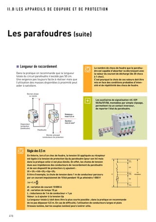 416
I I . B / L E S A P PA R E I L S D E C O U P U R E E T D E P R O T E C T I O N
Les parafoudres (suite)
Règle des 0,5 m
En théorie, lors d’un choc de foudre, la tension Ut appliquée au récepteur
est égale à la tension de protection Up du parafoudre (pour son In) mais
dans la pratique celle-ci est plus élevée. En effet, les chutes de tension
dues aux impédances des conducteurs de raccordement du parafoudre
et de son dispositif de protection s’y ajoutent :
Ut = UI1 +Ud+UI2 +Up+UI3
À titre d’exemple, la chute de tension dans 1 m de conducteur parcouru
par un courant impulsionnel de 10kA pendant 10 µs atteindra 1000 V
∆u = L x di__
dt
di : variation de courant 10000 A
dt : variation de temps 10 µs
L : inductance de 1m de conducteur = 1 µs
Valeur ∆u à ajouter à la tension Up
La longueur totale Lt doit donc être la plus courte possible ; dans la pratique on recommande
de ne pas dépasser 0,5 m. En cas de difficulté, l’utilisation de conducteurs larges et plats
(tresses isolées, barres souples isolées) peut s’avérer utile.
UI1
Ud
UI2Lt
UI3
Up
Ut
récepteur
Longueur de raccordement
Dans la pratique on recommande que la longueur
totale du circuit parafoudre n’excède pas 50 cm.
Une exigence pas toujours facile à réaliser mais que
l’utilisation des masses disponibles à proximité peut
aider à satisfaire.
Bornier phase
ou neutre
Bornier principal
conducteurs de protection
Disjoncteur
(protection
parafoudre)
Parafoudre
Distance :
maxi 0,5 m
Section :
mini 6 mm2
Les auxiliaires de signalisation réf. 039
55/56/57/58, montables par simple clipsage,
permettent via un contact inverseur,
de reporter l’état du parafoudre.
Le nombre de chocs de foudre que le parafou-
dre est capable d’absorber va décroissant avec
la valeur du courant de décharge (de 20 chocs
à 1 choc).
C’est pourquoi le choix de ces valeurs doit être
mis en face des conditions probables d’inten-
sité et de répétitivité des chocs de foudre.
 