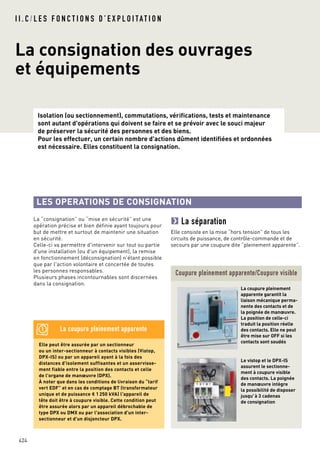 Isolation (ou sectionnement), commutations, vérifications, tests et maintenance
sont autant d'opérations qui doivent se faire et se prévoir avec le souci majeur
de préserver la sécurité des personnes et des biens.
Pour les effectuer, un certain nombre d'actions dûment identifiées et ordonnées
est nécessaire. Elles constituent la consignation.
I I . C / L E S F O N C T I O N S D ’ E X P L O I TAT I O N
La consignation des ouvrages
et équipements
424
La “consignation” ou “mise en sécurité” est une
opération précise et bien définie ayant toujours pour
but de mettre et surtout de maintenir une situation
en sécurité.
Celle-ci va permettre d'intervenir sur tout ou partie
d'une installation (ou d'un équipement), la remise
en fonctionnement (déconsignation) n’étant possible
que par l'action volontaire et concertée de toutes
les personnes responsables.
Plusieurs phases incontournables sont discernées
dans la consignation.
Coupure pleinement apparente/Coupure visible
Le vistop et le DPX-IS
assurent le sectionne-
ment à coupure visible
des contacts. La poignée
de manœuvre intègre
la possibilité de disposer
jusqu'à 3 cadenas
de consignation
La coupure pleinement
apparente garantit la
liaison mécanique perma-
nente des contacts et de
la poignée de manœuvre.
La position de celle-ci
traduit la position réelle
des contacts. Elle ne peut
être mise sur OFF si les
contacts sont soudés
La séparation
Elle consiste en la mise “hors tension” de tous les
circuits de puissance, de contrôle-commande et de
secours par une coupure dite “pleinement apparente”.
LES OPERATIONS DE CONSIGNATION
Elle peut être assurée par un sectionneur
ou un inter-sectionneur à contacts visibles (Vistop,
DPX-IS) ou par un appareil ayant à la fois des
distances d'isolement suffisantes et un asservisse-
ment fiable entre la position des contacts et celle
de l'organe de manœuvre (DPX).
À noter que dans les conditions de livraison du “tarif
vert EDF” et en cas de comptage BT (transformateur
unique et de puissance < 1 250 kVA) l'appareil de
tête doit être à coupure visible. Cette condition peut
être assurée alors par un appareil débrochable de
type DPX ou DMX ou par l'association d'un inter-
sectionneur et d'un disjoncteur DPX.
La coupure pleinement apparente
 