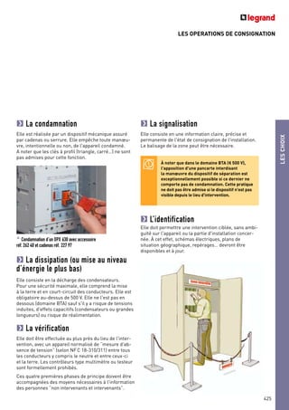 LES OPERATIONS DE CONSIGNATION
LESCHOIX
425
La condamnation
Elle est réalisée par un dispositif mécanique assuré
par cadenas ou serrure. Elle empêche toute manœu-
vre, intentionnelle ou non, de l'appareil condamné.
A noter que les clés à profil (triangle, carré…) ne sont
pas admises pour cette fonction.
^ Condamnation d’un DPX 630 avec accessoire
réf. 262 40 et cadenas réf. 227 97
La dissipation (ou mise au niveau
d’énergie le plus bas)
Elle consiste en la décharge des condensateurs.
Pour une sécurité maximale, elle comprend la mise
à la terre et en court-circuit des conducteurs. Elle est
obligatoire au-dessus de 500 V. Elle ne l'est pas en
dessous (domaine BTA) sauf s'il y a risque de tensions
induites, d'effets capacitifs (condensateurs ou grandes
longueurs) ou risque de réalimentation.
La vérification
Elle doit être effectuée au plus près du lieu de l'inter-
vention, avec un appareil normalisé de “mesure d'ab-
sence de tension” (selon NFC 18-310/311) entre tous
les conducteurs y compris le neutre et entre ceux-ci
et la terre. Les contrôleurs type multimètre ou testeur
sont formellement prohibés.
Ces quatre premières phases de principe doivent être
accompagnées des moyens nécessaires à l'information
des personnes “non intervenants et intervenants”.
La signalisation
Elle consiste en une information claire, précise et
permanente de l'état de consignation de l'installation.
Le balisage de la zone peut être nécessaire.
L’identification
Elle doit permettre une intervention ciblée, sans ambi-
guïté sur l'appareil ou la partie d'installation concer-
née. À cet effet, schémas électriques, plans de
situation géographique, repérages… devront être
disponibles et à jour.
À noter que dans le domaine BTA (< 500 V),
l'apposition d'une pancarte interdisant
la manœuvre du dispositif de séparation est
exceptionnellement possible si ce dernier ne
comporte pas de condamnation. Cette pratique
ne doit pas être admise si le dispositif n'est pas
visible depuis le lieu d'intervention.
 