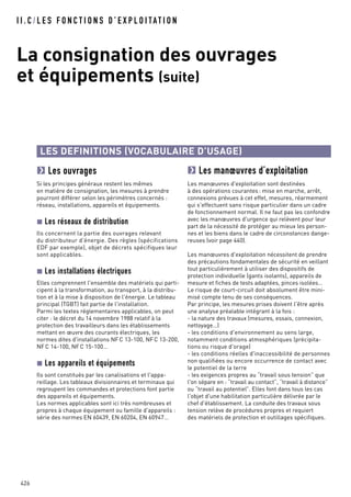 I I . C / L E S F O N C T I O N S D ’ E X P L O I TAT I O N
La consignation des ouvrages
et équipements (suite)
426
LES DEFINITIONS (VOCABULAIRE D’USAGE)
Les ouvrages
Si les principes généraux restent les mêmes
en matière de consignation, les mesures à prendre
pourront différer selon les périmètres concernés :
réseau, installations, appareils et équipements.
Les réseaux de distribution
Ils concernent la partie des ouvrages relevant
du distributeur d'énergie. Des règles (spécifications
EDF par exemple), objet de décrets spécifiques leur
sont applicables.
Les installations électriques
Elles comprennent l'ensemble des matériels qui parti-
cipent à la transformation, au transport, à la distribu-
tion et à la mise à disposition de l'énergie. Le tableau
principal (TGBT) fait partie de l'installation.
Parmi les textes réglementaires applicables, on peut
citer : le décret du 14 novembre 1988 relatif à la
protection des travailleurs dans les établissements
mettant en œuvre des courants électriques, les
normes dites d'installations NFC 13-100, NFC 13-200,
NFC 14-100, NFC 15-100…
Les appareils et équipements
Ils sont constitués par les canalisations et l'appa-
reillage. Les tableaux divisionnaires et terminaux qui
regroupent les commandes et protections font partie
des appareils et équipements.
Les normes applicables sont ici très nombreuses et
propres à chaque équipement ou famille d'appareils :
série des normes EN 60439, EN 60204, EN 60947…
Les manœuvres d’exploitation
Les manœuvres d'exploitation sont destinées
à des opérations courantes: mise en marche, arrêt,
connexions prévues à cet effet, mesures, réarmement
qui s'effectuent sans risque particulier dans un cadre
de fonctionnement normal. Il ne faut pas les confondre
avec les manœuvres d'urgence qui relèvent pour leur
part de la nécessité de protéger au mieux les person-
nes et les biens dans le cadre de circonstances dange-
reuses (voir page 440).
Les manœuvres d'exploitation nécessitent de prendre
des précautions fondamentales de sécurité en veillant
tout particulièrement à utiliser des dispositifs de
protection individuelle (gants isolants), appareils de
mesure et fiches de tests adaptées, pinces isolées…
Le risque de court-circuit doit absolument être mini-
misé compte tenu de ses conséquences.
Par principe, les mesures prises doivent l'être après
une analyse préalable intégrant à la fois :
- la nature des travaux (mesures, essais, connexion,
nettoyage…)
- les conditions d'environnement au sens large,
notamment conditions atmosphériques (précipita-
tions ou risque d'orage)
- les conditions réelles d'inaccessibilité de personnes
non qualifiées ou encore occurrence de contact avec
le potentiel de la terre
- les exigences propres au “travail sous tension” que
l'on sépare en : “travail au contact”, “travail à distance”
ou “travail au potentiel”. Elles font dans tous les cas
l'objet d'une habilitation particulière délivrée par le
chef d'établissement. La conduite des travaux sous
tension relève de procédures propres et requiert
des matériels de protection et outillages spécifiques.
 