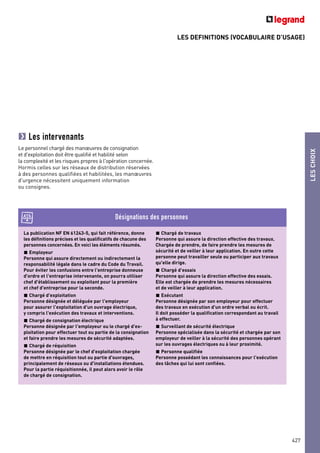 LES DEFINITIONS (VOCABULAIRE D’USAGE)
LESCHOIX
Les intervenants
Le personnel chargé des manœuvres de consignation
et d'exploitation doit être qualifié et habilité selon
la complexité et les risques propres à l'opération concernée.
Hormis celles sur les réseaux de distribution réservées
à des personnes qualifiées et habilitées, les manœuvres
d'urgence nécessitent uniquement information
ou consignes.
La publication NF EN 61243-5, qui fait référence, donne
les définitions précises et les qualificatifs de chacune des
personnes concernées. En voici les éléments résumés.
Employeur
Personne qui assure directement ou indirectement la
responsabilité légale dans le cadre du Code du Travail.
Pour éviter les confusions entre l'entreprise donneuse
d'ordre et l'entreprise intervenante, on pourra utiliser
chef d'établissement ou exploitant pour la première
et chef d'entreprise pour la seconde.
Chargé d'exploitation
Personne désignée et déléguée par l'employeur
pour assurer l'exploitation d'un ouvrage électrique,
y compris l'exécution des travaux et interventions.
Chargé de consignation électrique
Personne désignée par l'employeur ou le chargé d'ex-
ploitation pour effectuer tout ou partie de la consignation
et faire prendre les mesures de sécurité adaptées.
Chargé de réquisition
Personne désignée par le chef d'exploitation chargée
de mettre en réquisition tout ou partie d'ouvrages,
principalement de réseaux ou d'installations étendues.
Pour la partie réquisitionnée, il peut alors avoir le rôle
de chargé de consignation.
Chargé de travaux
Personne qui assure la direction effective des travaux.
Chargée de prendre, de faire prendre les mesures de
sécurité et de veiller à leur application. En outre cette
personne peut travailler seule ou participer aux travaux
qu'elle dirige.
Chargé d'essais
Personne qui assure la direction effective des essais.
Elle est chargée de prendre les mesures nécessaires
et de veiller à leur application.
Exécutant
Personne désignée par son employeur pour effectuer
des travaux en exécution d'un ordre verbal ou écrit.
Il doit posséder la qualification correspondant au travail
à effectuer.
Surveillant de sécurité électrique
Personne spécialisée dans la sécurité et chargée par son
employeur de veiller à la sécurité des personnes opérant
sur les ouvrages électriques ou à leur proximité.
Personne qualifiée
Personne possédant les connaissances pour l'exécution
des tâches qui lui sont confiées.
Désignations des personnes
427
 