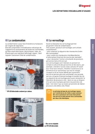 LES DEFINITIONS (VOCABULAIRE D’USAGE)
LESCHOIX
429
La condamnation
La condamnation a pour but d'interdire la manœuvre
de l'organe de séparation.
Elle doit comprendre l'immobilisation mécanique de
l'appareil et la neutralisation de toutes les commandes,
qu'elles soient électriques, électroniques, radio, etc.
D'autre part une indication (affichage, voyant…) doit
signaler clairement l'état de condamnation.
^ DPX 630 débrochable condamné par cadenas
Le verrouillage
Seule la réalisation du verrouillage permet
de garantir l'état de condamnation.
Très souvent, plusieurs verrouillages sont utilisés
conjointement :
- pour ordonner la séquence des manœuvres (ordre
des commandes)
- pour rendre les manœuvres interdépendantes
et alternatives (inversion de sources par exemple)
- pour nécessiter l'action simultanée de plusieurs
personnes (sécurité accrue).
Les verrouillages sont réalisés en prenant en
compte la sécurité des personnes et des biens, par
exemple: interdire l'accès à des cellules HT avant
leur mise hors tension, interdire l'ouverture ou la
fermeture d'un sectionneur qui est en charge…
Lorsque la clé se trouve libérée par la première
serrure et permet alors de commander une seconde
serrure, on parle d'interverrouillage à transfert de clé.
La séquence de verrouillage peut aussi nécessiter la
libération de plusieurs clés : dans ce cas un disposi-
tif à serrures multiples permet à la première clé
(dite “clé-mère”) qui va rester prisonnière de libérer
plusieurs clés (dites clés-filles)
< Bloc serrure adaptable
sur DPX 630 débrochable
Le principe de base du verrouillage repose
sur l'unicité de la clé. Celle-ci peut comman-
der une ou plusieurs serrures mais jamais
une serrure ne doit pouvoir être commandée
par deux clés identiques.
 