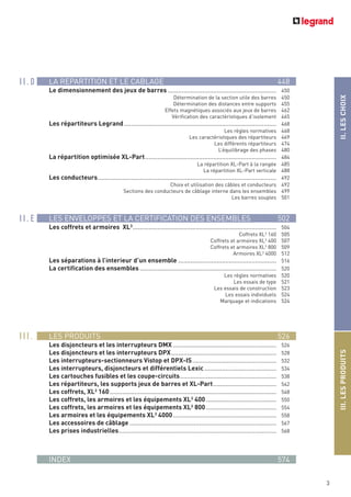 LA REPARTITION ET LE CABLAGE 448
Le dimensionnement des jeux de barres .............................................................. 450
Détermination de la section utile des barres 450
Détermination des distances entre supports 455
Effets magnétiques associés aux jeux de barres 462
Vérification des caractéristiques d’isolement 465
Les répartiteurs Legrand....................................................................................... 468
Les règles normatives 468
Les caractéristiques des répartiteurs 469
Les différents répartiteurs 474
L’équilibrage des phases 480
La répartition optimisée XL-Part........................................................................... 484
La répartition XL-Part à la rangée 485
La répartition XL-Part verticale 488
Les conducteurs...................................................................................................... 492
Choix et utilisation des câbles et conducteurs 492
Sections des conducteurs de câblage interne dans les ensembles 499
Les barres souples 501
LES ENVELOPPES ET LA CERTIFICATION DES ENSEMBLES 502
Les coffrets et armoires XL3
.................................................................................. 504
Coffrets XL3
160 505
Coffrets et armoires XL3 400 507
Coffrets et armoires XL3 800 509
Armoires XL3
4000 512
Les séparations à l’interieur d’un ensemble ........................................................ 516
La certification des ensembles .............................................................................. 520
Les règles normatives 520
Les essais de type 521
Les essais de construction 523
Les essais individuels 524
Marquage et indications 524
LES PRODUITS 526
Les disjoncteurs et les interrupteurs DMX ........................................................... 526
Les disjoncteurs et les interrupteurs DPX............................................................ 528
Les interrupteurs-sectionneurs Vistop et DPX-IS................................................ 532
Les interrupteurs, disjoncteurs et différentiels Lexic ......................................... 534
Les cartouches fusibles et les coupe-circuits....................................................... 538
Les répartiteurs, les supports jeux de barres et XL-Part.................................... 542
Les coffrets, XL3
160............................................................................................... 548
Les coffrets, les armoires et les équipements XL3 400 ........................................ 550
Les coffrets, les armoires et les équipements XL3 800 ........................................ 554
Les armoires et les équipements XL3 4000........................................................... 558
Les accessoires de câblage.................................................................................... 567
Les prises industrielles.......................................................................................... 568
INDEX 574
3
II.LESCHOIXIII.LESPRODUITS
I I . D
I I . E
I I I .
 