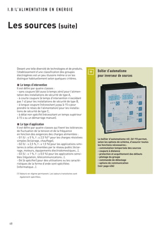 I . B / L’ A L I M E N TAT I O N E N E N E R G I E
Les sources (suite)
48
Devant une telle diversité de technologies et de produits,
l’établissement d’une classification des groupes
électrogènes est un peu illusoire même si on les
distingue habituellement selon quelques critères.
Le temps d’intervention
Il est défini par quatre classes :
- sans coupure (dit aussi à temps zéro) pour l’alimen-
tation des installations de sécurité de type A,
- à courte coupure (à temps d’intervention n’excédant
pas 1 s) pour les installations de sécurité de type B,
- à longue coupure (nécessitant jusqu’à 15 s pour
prendre le relais de l’alimentation) pour les installa-
tions de sécurité de type C,
- à délai non spécifié (nécessitant un temps supérieur
à 15 s ou un démarrage manuel).
Le type d’application
Il est défini par quatre classes qui fixent les tolérances
de fluctuation de la tension et de la fréquence
en fonction des exigences des charges alimentées :
- G1 (U : ± 5 %, f : ± 2,5 %)(1)
pour les charges résistives
simples (éclairage, chauffage),
- G2 (U : ± 2,5 %, f : ± 1,5 %) pour les applications simi-
laires à celles alimentées par le réseau public (éclai-
rage, moteurs, équipements électrodomestiques…),
- G3 (U : ± 1 %, f : ± 0,5 %) pour les applications sensi-
bles (régulation, télécommunications…),
- G4 (à spécifier) pour des utilisations ou les caracté-
ristiques de la forme d’onde sont spécifiées
(informatique…).
(1) Valeurs en régime permanent. Les valeurs transitoires sont
également spécifiées.
Boîtier d’automatisme
pour inverseur de sources
Le boîtier d’automatisme réf. 261 93 permet,
selon les options de schéma, d’assurer toutes
les fonctions nécessaires :
- commutation temporisée des sources
- coupure à distance
- protection et acquittement des défauts
- pilotage du groupe
- commande de délestage
- options de communication
(voir page 436)
 