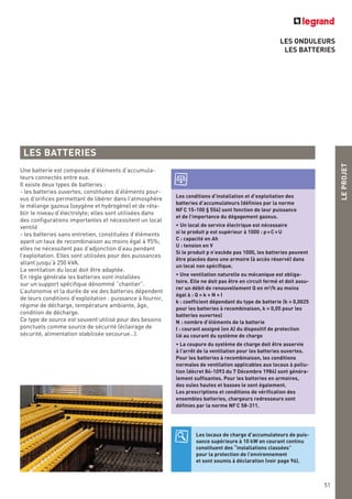 LES ONDULEURS
LES BATTERIES
LES BATTERIES
Les locaux de charge d’accumulateurs de puis-
sance supérieure à 10 kW en courant continu
constituent des “installations classées”
pour la protection de l’environnement
et sont soumis à déclaration (voir page 96).
Une batterie est composée d’éléments d’accumula-
teurs connectés entre eux.
Il existe deux types de batteries :
- les batteries ouvertes, constituées d’éléments pour-
vus d’orifices permettant de libérer dans l’atmosphère
le mélange gazeux (oxygène et hydrogène) et de réta-
blir le niveau d’électrolyte; elles sont utilisées dans
des configurations importantes et nécessitent un local
ventilé
- les batteries sans entretien, constituées d’éléments
ayant un taux de recombinaison au moins égal à 95%;
elles ne nécessitent pas d’adjonction d’eau pendant
l’exploitation. Elles sont utilisées pour des puissances
allant jusqu’à 250 kVA.
La ventilation du local doit être adaptée.
En règle générale les batteries sont installées
sur un support spécifique dénommé “chantier”.
L’autonomie et la durée de vie des batteries dépendent
de leurs conditions d’exploitation : puissance à fournir,
régime de décharge, température ambiante, âge,
condition de décharge.
Ce type de source est souvent utilisé pour des besoins
ponctuels comme source de sécurité (éclairage de
sécurité, alimentation stabilisée secourue…).
Les conditions d’installation et d’exploitation des
batteries d’accumulateurs (définies par la norme
NFC 15-100 § 554) sont fonction de leur puissance
et de l’importance du dégagement gazeux.
• Un local de service électrique est nécessaire
si le produit p est supérieur à 1000 : p=CxU
C : capacité en Ah
U : tension en V
Si le produit p n’excède pas 1000, les batteries peuvent
être placées dans une armoire (à accès réservé) dans
un local non spécifique.
• Une ventilation naturelle ou mécanique est obliga-
toire. Elle ne doit pas être en circuit fermé et doit assu-
rer un débit de renouvellement Q en m3
/h au moins
égal à : Q = k x N x I
k : coefficient dépendant du type de batterie (k = 0,0025
pour les batteries à recombinaison, k = 0,05 pour les
batteries ouvertes)
N : nombre d’éléments de la batterie
I : courant assigné (en A) du dispositif de protection
lié au courant du système de charge
• La coupure du système de charge doit être asservie
à l’arrêt de la ventilation pour les batteries ouvertes.
Pour les batteries à recombinaison, les conditions
normales de ventilation applicables aux locaux à pollu-
tion (décret 84-1093 du 7 Décembre 1984) sont généra-
lement suffisantes. Pour les batteries en armoires,
des ouïes hautes et basses le sont également.
Les prescriptions et conditions de vérification des
ensembles batteries, chargeurs redresseurs sont
définies par la norme NFC 58-311.
LEPROJET
51
 