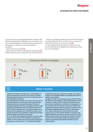 LE RISQUE DE CHOC ELECTRIQUE
LEPROJET
57
Les barrières et les enveloppes doivent maintenir des
distances d’isolement suffisantes avec les parties acti-
ves. Leur démontage et l’accès aux parties actives ne
doit pouvoir se faire qu’à l’une des conditions
suivantes :
- avec une clé ou un outil [1]
- après mise hors tension des parties accessibles [2]
(asservissement avec un dispositif de sectionnement)
- lorsqu’un deuxième niveau de barrière (écran) assure
la conservation de l’IP 2x ou xxB, celui-ci ne pouvant
être retiré qu’avec une clé ou un outil [3].
La notion générale de fermeture à l’aide d’une clé
ou d’un outil doit être adaptée aux contraintes réelles
du lieu d’installation.
Protection par barrières et enveloppes
Doigt
d'épreuve
[1] [2] [3]
L’absence d’exigence normative sur l’accessibilité aux
parties actives après ouverture de la porte ou enlève-
ment des plastrons (avec une clé ou un outil) est source
d’interprétations diverses.
Des organismes de contrôle, des services de sécurité ou
des prescripteurs à travers leurs cahiers des charges
étendent souvent la nécessité du niveau IP xxB aux
matériels disposés dans des enveloppes fermées et pour
lesquelles la protection contre les contacts directs est
donc en théorie déjà assurée. L’argument repose sur le
fait que ces enveloppes sont rarement fermées à clé et
que des personnes non qualifiées y effectuent des inter-
ventions simples comme le réarmement.
Si, sur le fond, cette exigence se justifie, il faut être bien
conscient qu’un niveau réel IP xxB est contraignant à
obtenir et cela d’autant plus que la puissance augmente
(connexions, cosses, barres…). La démarche pratique
consisterait donc plus à reporter en façade, sur plastron
ou dans une enveloppe dédiée les fonctions dont l’acces-
sibilité est nécessaire.
L’exigence IP xxB n’a en principe pas lieu d’être derrière
des plastrons eux-mêmes IP xxB et démontables à l’outil.
Là encore, il faudrait être certain de la totalité et de la
pérennité de la protection : attention à ne pas donner un
faux sentiment de sécurité par la présence d’éléments
supposés protecteurs mais incomplets, ou même à créer
des risques supplémentaires lors de leur démontage.
Si un niveau de protection est prescrit derrière des
plastrons pour un intervenant qualifié, le niveau IP xxA
(sphère de 50 mm simulant le dos de la main) est norma-
lement suffisant pour se prémunir des contacts fortuits.
L’indice de service (IS) peut conduire à préconiser des
niveaux de protection plus élevés (xxB dans la zone
d’intervention).
Tableaux et ensembles
 