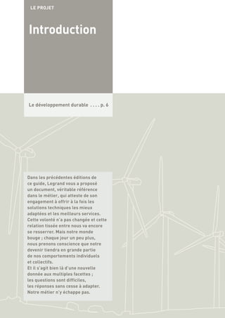 Le développement durable . . . . p. 6
Introduction
LE PROJET
Dans les précédentes éditions de
ce guide, Legrand vous a proposé
un document, véritable référence
dans le métier, qui atteste de son
engagement à offrir à la fois les
solutions techniques les mieux
adaptées et les meilleurs services.
Cette volonté n’a pas changée et cette
relation tissée entre nous va encore
se resserrer. Mais notre monde
bouge ; chaque jour un peu plus,
nous prenons conscience que notre
devenir tiendra en grande partie
de nos comportements individuels
et collectifs.
Et il s’agit bien là d’une nouvelle
donnée aux multiples facettes ;
les questions sont difficiles,
les réponses sans cesse à adapter.
Notre métier n’y échappe pas.
 