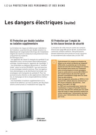 64
I . C / L A P R O T E C T I O N D E S P E R S O N N E S E T D E S B I E N S
Les dangers électriques (suite)
Protection par double isolation
ou isolation supplémentaire
La limitation du risque est obtenue par redondance
de l’isolation. La protection par double isolation ne
dépend pas de l’organisation électrique de l’installation
(régime de neutre et conducteurs de protection) mais
uniquement du matériel.
On distingue ainsi :
- les appareils de classe II, marqués du symbole 0, qui
répondent à leur norme propre (électrodomestique,
outillage, transformateurs, appareils de chauffage…)
- les ensembles ou tableaux dénommés à “isolation
totale” selon la norme EN 60439-1 qui sont pourvus
d’une enveloppe isolante continue. Pour les applica-
tions domestiques ou de distribution terminale, ces
enveloppes sont marquées du symbole 0. Pour les
puissances plus élevées ou des applications industriel-
les, le marquage est de la responsabilité du metteur
en œuvre
- les ensembles à isolation supplémentaire où la
classe II est obtenue, sur tout ou partie, par des dispo-
sitions constructives à l’installation (voir page 74).
Protection par l’emploi de
la très basse tension de sécurité
L’utilisation de cette mesure contre les contacts
directs (voir page 58) assure de fait, la protection
contre les contacts indirects. Des précautions
doivent néanmoins être prises en ce qui concerne
le raccordement des masses des circuits TBT.
> Coffret isolant
XL3
400 classe II
Contrairement à la coupure en situation de
défaut ou de contact accidentel par dispositif
différentiel, la protection par la très basse
tension de sécurité est intrinsèque à la source.
Elle est basée entre autres sur l’isolement
entre circuit primaire et circuit secondaire.
Seule la conformité à la norme EN 61558-2-6
des transformateurs de sécurité Legrand
garantit la possibilité d’usage dans les condi-
tions les plus sévères.
Seuls les appareils alimentés en TBTS (< 12 V)
peuvent être utilisés dans les volumes 0 ou 1
des locaux sanitaires, des piscines… (voir
partie 7 de la NFC 15-100).
La TBTS est recommandée pour toutes les
installations à risques d’humidité (saunas,
marinas). Elle doit être utilisée pour les condi-
tions de travail à risque (enceinte conductrice,
milieu humide) pour l’alimentation des bala-
deuses, pour l’alimentation des chauffages
par le sol…
 