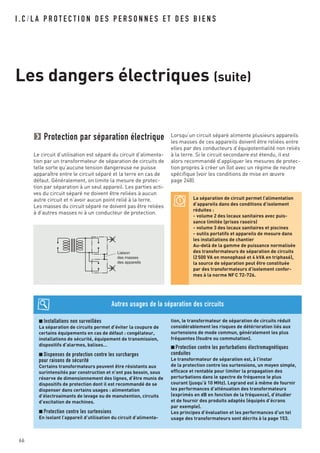 I . C / L A P R O T E C T I O N D E S P E R S O N N E S E T D E S B I E N S
Les dangers électriques (suite)
66
Protection par séparation électrique
Le circuit d’utilisation est séparé du circuit d’alimenta-
tion par un transformateur de séparation de circuits de
telle sorte qu’aucune tension dangereuse ne puisse
apparaître entre le circuit séparé et la terre en cas de
défaut. Généralement, on limite la mesure de protec-
tion par séparation à un seul appareil. Les parties acti-
ves du circuit séparé ne doivent être reliées à aucun
autre circuit et n’avoir aucun point relié à la terre.
Les masses du circuit séparé ne doivent pas être reliées
à d’autres masses ni à un conducteur de protection.
Lorsqu’un circuit séparé alimente plusieurs appareils
les masses de ces appareils doivent être reliées entre
elles par des conducteurs d’équipotentialité non reliés
à la terre. Si le circuit secondaire est étendu, il est
alors recommandé d’appliquer les mesures de protec-
tion propres à créer un îlot avec un régime de neutre
spécifique (voir les conditions de mise en œuvre
page 248).
Liaison
des masses
des appareils
La séparation de circuit permet l’alimentation
d’appareils dans des conditions d’isolement
réduites :
- volume 2 des locaux sanitaires avec puis-
sance limitée (prises rasoirs)
- volume 3 des locaux sanitaires et piscines
- outils portatifs et appareils de mesure dans
les installations de chantier
Au-delà de la gamme de puissance normalisée
des transformateurs de séparation de circuits
(2500 VA en monophasé et 4 kVA en triphasé),
la source de séparation peut être constituée
par des transformateurs d’isolement confor-
mes à la norme NFC 72-726.
■ Installations non surveillées
La séparation de circuits permet d’éviter la coupure de
certains équipements en cas de défaut : congélateur,
installations de sécurité, équipement de transmission,
dispositifs d’alarmes, balises…
■ Dispenses de protection contre les surcharges
pour raisons de sécurité
Certains transformateurs peuvent être résistants aux
surintensités par construction et n’ont pas besoin, sous
réserve de dimensionnement des lignes, d’être munis de
dispositifs de protection dont il est recommandé de se
dispenser dans certains usages : alimentation
d’électroaimants de levage ou de manutention, circuits
d’excitation de machines.
■ Protection contre les surtensions
En isolant l’appareil d’utilisation du circuit d’alimenta-
tion, le transformateur de séparation de circuits réduit
considérablement les risques de détérioration liés aux
surtensions de mode commun, généralement les plus
fréquentes (foudre ou commutation).
■ Protection contre les perturbations électromagnétiques
conduites
Le transformateur de séparation est, à l’instar
de la protection contre les surtensions, un moyen simple,
efficace et rentable pour limiter la propagation des
perturbations dans le spectre de fréquence le plus
courant (jusqu’à 10 MHz). Legrand est à même de fournir
les performances d’atténuation des transformateurs
(exprimés en dB en fonction de la fréquence), d’étudier
et de fournir des produits adaptés (équipés d’écrans
par exemple).
Les principes d’évaluation et les performances d’un tel
usage des transformateurs sont décrits à la page 153.
Autres usages de la séparation des circuits
 