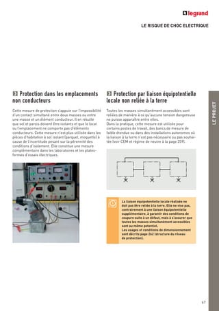 LE RISQUE DE CHOC ELECTRIQUE
LEPROJET
67
La liaison équipotentielle locale réalisée ne
doit pas être reliée à la terre. Elle ne vise pas,
contrairement à une liaison équipotentielle
supplémentaire, à garantir des conditions de
coupure suite à un défaut, mais à s’assurer que
toutes les masses simultanément accessibles
sont au même potentiel.
Les usages et conditions de dimensionnement
sont décrits page 262 (structure du réseau
de protection).
Protection dans les emplacements
non conducteurs
Cette mesure de protection s’appuie sur l’impossibilité
d’un contact simultané entre deux masses ou entre
une masse et un élément conducteur. Il en résulte
que sol et parois doivent être isolants et que le local
ou l’emplacement ne comporte pas d’éléments
conducteurs. Cette mesure n’est plus utilisée dans les
pièces d’habitation à sol isolant (parquet, moquette) à
cause de l’incertitude pesant sur la pérennité des
conditions d’isolement. Elle constitue une mesure
complémentaire dans les laboratoires et les plates-
formes d’essais électriques.
Protection par liaison équipotentielle
locale non reliée à la terre
Toutes les masses simultanément accessibles sont
reliées de manière à ce qu’aucune tension dangereuse
ne puisse apparaître entre elles.
Dans la pratique, cette mesure est utilisée pour
certains postes de travail, des bancs de mesure de
faible étendue ou dans des installations autonomes où
la liaison à la terre n’est pas nécessaire ou pas souhai-
tée (voir CEM et régime de neutre à la page 259).
 