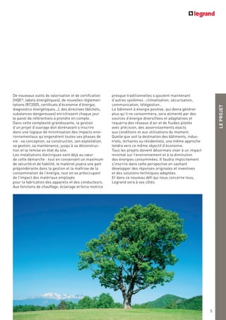 LEPROJET
5
presque traditionnelles s’ajoutent maintenant
d’autres systèmes : climatisation, sécurisation,
communication, télégestion…
Le bâtiment à énergie positive, qui devra générer
plus qu’il ne consommera, sera alimenté par des
sources d’énergie diversifiées et adaptatives et
requerra des réseaux d’air et de fluides pilotés
avec précision, des asservissements exacts
aux conditions et aux utilisations du moment.
Quelle que soit la destination des bâtiments, indus-
triels, tertiaires ou résidentiels, une même approche
tendra vers ce même objectif d’économie.
Tous les projets doivent désormais viser à un impact
minimal sur l’environnement et à la diminution
des énergies consommées. Il faudra implicitement
s’inscrire dans cette perspective en sachant
développer des réponses originales et inventives
et des solutions techniques adaptées.
Et dans ce nouveau défi qui nous concerne tous,
Legrand sera à vos côtés.
De nouveaux outils de valorisation et de certification
(HQE®
, labels énergétiques), de nouvelles réglemen-
tations (RT2005, certificats d'économie d'énergie,
diagnostics énergétiques...), des directives (déchets,
substances dangereuses) enrichissent chaque jour
le panel de référentiels à prendre en compte.
Dans cette complexité grandissante, la gestion
d’un projet d’ouvrage doit dorénavant s’inscrire
dans une logique de minimisation des impacts envi-
ronnementaux qu’engendrent toutes ses phases de
vie : sa conception, sa construction, son exploitation,
sa gestion, sa maintenance, jusqu’à sa déconstruc-
tion et la remise en état du site.
Les installations électriques sont déjà au cœur
de cette démarche : tout en conservant un maximum
de sécurité et de fiabilité, le matériel jouera une part
prépondérante dans la gestion et la maîtrise de la
consommation de l’énergie, tout en se préoccupant
de l'impact des matériaux employés
pour la fabrication des appareils et des conducteurs.
Aux fonctions de chauffage, éclairage et force motrice
 