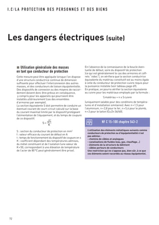 I . C / L A P R O T E C T I O N D E S P E R S O N N E S E T D E S B I E N S
Les dangers électriques (suite)
72
Utilisation généralisée des masses
en tant que conducteur de protection
Cette mesure peut être appliquée lorsque l’on dispose
d’une structure conductrice continue de dimension
suffisante pour effectuer l’interconnexion des autres
masses, et des conducteurs de liaison équipotentielle.
Des dispositifs de connexion ou des moyens de raccor-
dement doivent donc être prévus en conséquence,
y compris pour les appareils qui pourraient être
installés ultérieurement (cas des ensembles
d’armoires par exemple).
La section équivalente S doit permettre de conduire un
éventuel courant de court-circuit calculé sur la base
du courant maximal limité par le dispositif protégeant
l’alimentation de l’équipement, et du temps de coupure
de ce dispositif.
S : section du conducteur de protection en mm2
I : valeur efficace du courant de défaut en A
t : temps de fonctionnement du dispositif de coupure en s
K : coefficient dépendant des températures admises,
du métal constituant et de l’isolation (une valeur de
K=50, correspondant à une élévation de température
de l’acier de 80°C peut généralement être prise).
S = I2
t
K
L’utilisation des éléments métalliques suivants comme
conducteurs de protection ou d’équipotentialité n’est
pas admise :
- chemins de câbles et analogues
- canalisations de fluides (eau, gaz, chauffage…)
- éléments de la structure du bâtiment
- câbles porteurs de conducteurs
Une restriction qui ne s’oppose pas, bien sûr, à ce que
ces éléments soient raccordés au réseau équipotentiel.
NF C 15-100 chapitre 543-2
En l’absence de la connaissance de la boucle éven-
tuelle de défaut, voire du dispositif de protection
(ce qui est généralement le cas des armoires et coff-
rets “vides”), on vérifiera que la section conductrice
équivalente du matériau constitutif est au moins égale
à celle du conducteur de protection cuivre requis pour
la puissance installée (voir tableau page 69).
En pratique, on pourra vérifier la section équivalente
au cuivre pour les matériaux employés par la formule :
Smatériau = n x Scuivre
(uniquement valable pour des conditions de tempéra-
tures et d’installation similaires). Avec n=1,5 pour
l’aluminium, n=2,8 pour le fer, n=5,4 pour le plomb,
n=2 pour le laiton (CuZn 36/40).
 