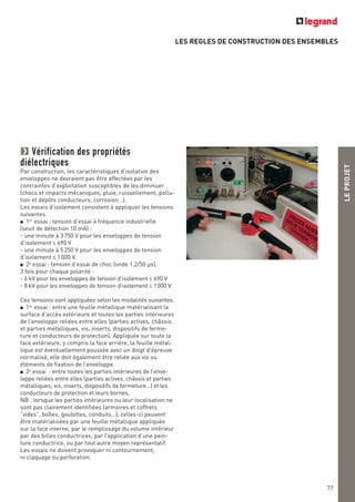 LES REGLES DE CONSTRUCTION DES ENSEMBLES
LEPROJET
77
Vérification des propriétés
diélectriques
Par construction, les caractéristiques d’isolation des
enveloppes ne devraient pas être affectées par les
contraintes d’exploitation susceptibles de les diminuer
(chocs et impacts mécaniques, pluie, ruissellement, pollu-
tion et dépôts conducteurs, corrosion…).
Les essais d’isolement consistent à appliquer les tensions
suivantes.
■ 1er
essai : tension d’essai à fréquence industrielle
(seuil de détection 10 mA) :
- une minute à 3750 V pour les enveloppes de tension
d’isolement ≤ 690 V
- une minute à 5250 V pour les enveloppes de tension
d’isolement ≤ 1000 V.
■ 2e
essai : tension d’essai de choc (onde 1,2/50 μs),
3 fois pour chaque polarité :
- 6 kV pour les enveloppes de tension d’isolement ≤ 690 V
- 8 kV pour les enveloppes de tension d’isolement ≤ 1000 V.
Ces tensions sont appliquées selon les modalités suivantes.
■ 1er
essai : entre une feuille métallique matérialisant la
surface d’accès extérieure et toutes les parties intérieures
de l’enveloppe reliées entre elles (parties actives, châssis
et parties métalliques, vis, inserts, dispositifs de ferme-
ture et conducteurs de protection). Appliquée sur toute la
face extérieure, y compris la face arrière, la feuille métal-
lique est éventuellement poussée avec un doigt d’épreuve
normalisé, elle doit également être reliée aux vis ou
éléments de fixation de l’enveloppe.
■ 2e
essai : entre toutes les parties intérieures de l’enve-
loppe reliées entre elles (parties actives, châssis et parties
métalliques, vis, inserts, dispositifs de fermeture…) et les
conducteurs de protection et leurs bornes.
NB : lorsque les parties intérieures ou leur localisation ne
sont pas clairement identifiées (armoires et coffrets
“vides”, boîtes, goulottes, conduits…), celles-ci peuvent
être matérialisées par une feuille métallique appliquée
sur la face interne, par le remplissage du volume intérieur
par des billes conductrices, par l’application d’une pein-
ture conductrice, ou par tout autre moyen représentatif.
Les essais ne doivent provoquer ni contournement,
ni claquage ou perforation.
 