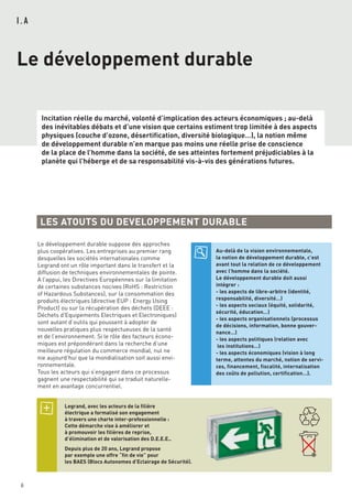 6
I . A
Le développement durable
Incitation réelle du marché, volonté d’implication des acteurs économiques ; au-delà
des inévitables débats et d’une vision que certains estiment trop limitée à des aspects
physiques (couche d’ozone, désertification, diversité biologique…), la notion même
de développement durable n’en marque pas moins une réelle prise de conscience
de la place de l’homme dans la société, de ses atteintes fortement préjudiciables à la
planète qui l’héberge et de sa responsabilité vis-à-vis des générations futures.
LES ATOUTS DU DEVELOPPEMENT DURABLE
Le développement durable suppose des approches
plus coopératives. Les entreprises au premier rang
desquelles les sociétés internationales comme
Legrand ont un rôle important dans le transfert et la
diffusion de techniques environnementales de pointe.
A l’appui, les Directives Européennes sur la limitation
de certaines substances nocives (RoHS : Restriction
of Hazardous Substances), sur la consommation des
produits électriques (directive EUP : Energy Using
Product) ou sur la récupération des déchets (DEEE :
Déchets d'Equipements Electriques et Electroniques)
sont autant d’outils qui poussent à adopter de
nouvelles pratiques plus respectueuses de la santé
et de l’environnement. Si le rôle des facteurs écono-
miques est prépondérant dans la recherche d’une
meilleure régulation du commerce mondial, nul ne
nie aujourd’hui que la mondialisation soit aussi envi-
ronnementale.
Tous les acteurs qui s’engagent dans ce processus
gagnent une respectabilité qui se traduit naturelle-
ment en avantage concurrentiel.
Legrand, avec les acteurs de la filière
électrique a formalisé son engagement
à travers une charte inter-professionnelle :
Cette démarche vise à améliorer et
à promouvoir les filières de reprise,
d’élimination et de valorisation des D.E.E.E..
Depuis plus de 20 ans, Legrand propose
par exemple une offre “fin de vie” pour
les BAES (Blocs Autonomes d’Eclairage de Sécurité).
Au-delà de la vision environnementale,
la notion de développement durable, c’est
avant tout la relation de ce développement
avec l’homme dans la société.
Le développement durable doit aussi
intégrer :
- les aspects de libre-arbitre (identité,
responsabilité, diversité…)
- les aspects sociaux (équité, solidarité,
sécurité, éducation…)
- les aspects organisationnels (processus
de décisions, information, bonne gouver-
nance…)
- les aspects politiques (relation avec
les institutions…)
- les aspects économiques (vision à long
terme, attentes du marché, notion de servi-
ces, financement, fiscalité, internalisation
des coûts de pollution, certification…).
 
