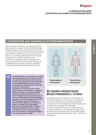 LE RISQUE DE BRULURES
L’EXPOSITION AUX CHAMPS ELECTROMAGNETIQUES
L’EXPOSITION AUX CHAMPS ELECTROMAGNETIQUES
Champs magnétiques
à basse fréquence
Champs électriques
à basse fréquence
LEPROJET
79
Dans le domaine industriel, les champs électroma-
gnétiques étaient jusque récemment plutôt à basses
fréquences parce que liés à l’utilisation de l’énergie
électrique (50 Hz) pour sa force motrice ou thermique.
Les limitations d’exposition visaient à prévenir les
effets sur le système cardiovasculaire (très basses
fréquences) et le système nerveux central.
La situation d’exposition, dite de champ proche,
amenait à discerner les composantes électrique E
et magnétique H du signal en deçà de la distance
de transition (équilibre énergétique entre E et H)
La règlementation sur l’exposition aux champs
électromagnétiques à basse fréquence n’était
pas jusqu’alors harmonisée au plan national
et encore moins international. De nombreuses
études épidémiologiques ont été menées et
ont apporté des conclusions parfois contradic-
toires voire controversées.
De nombreux documents (articles, thèses,
rapports plus ou moins officiels…) sont dispo-
nibles sur le sujet. Les travaux de l’ICNIRP
(Commission Internationale de Protection
contre les Rayonnements Ionisants) ont servi
de base à l’élaboration de la Recommandation
du Conseil de l’Union Européenne du 12 juillet
1999 (transposée en droit français par le
décret du 30 mai 2002) pour la limitation du
public aux champs électromagnétiques.
Dans le domaine professionnel, la directive
européenne 2004/40/CE du 29 avril 2004
a introduit des valeurs limites d’exposition
pour les travailleurs. Son obligation d’applica-
tion est prévue pour avril 2008.
CHAMPS MAGNETIQUES
BASSE FREQUENCE (< 10 MHz)
Ils sont générés par les courants et sont proportion-
nels à leur intensité. Ils induisent dans le corps des
courants perpendiculaires au champ magnétique.
Les valeurs du champ magnétique varient de quelques
pT (picotesla) à quelques mT (millitesla).
La valeur d’exposition décroît très rapidement avec
le cube de la distance. Les expositions les plus fortes
peuvent donc être atteintes avec des appareils domes-
tiques très proches (sèche-cheveux, rasoir, couverture
chauffante).
1
 