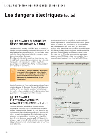 I . C / L A P R O T E C T I O N D E S P E R S O N N E S E T D E S B I E N S
Les dangers électriques (suite)
80
LES CHAMPS ELECTRIQUES
BASSE FREQUENCE (< 1 MHz)
Le champ électrique est modifié à la surface du corps
humain en fonction de la conductivité de celui-ci. C’est
au niveau de la tête que l’intensité du champ est maxi-
male. Le champ électrique induit des courants sensi-
blement dans l’axe du corps.
C’est à proximité des lignes d’énergie et transforma-
teurs à haute tension, des soudeuses et fours à induc-
tion que les valeurs relevées sont les plus fortes
(jusqu’à plusieurs kV/m). Le champ électrique décroît
avec le carré de la distance.
Les technologies de l’information au sens large (trans-
mission de voix, de données, d’images), la téléphonie
mobile, la TV… ont élargi le spectre d’utilisation vers
les hautes fréquences dans tous les domaines de la vie
quotidienne : privée, publique et laborieuse.
LES CHAMPS
ELECTROMAGNETIQUES
A HAUTE FREQUENCE (> 1 MHz)
On entre là dans le domaine de fréquence où la
distance de transition entre champ proche et champ
lointain est essentielle. Au delà de cette distance, les
composantes électriques et magnétiques sont combi-
nées ; on parle d’onde plane. C’est généralement la
situation par rapport à un émetteur fixe (relais). En
deçà de cette distance, les champs E et H doivent être
analysés séparément. C’est la situation des émetteurs
très proches comme le téléphone portable lorsqu’il est
collé à l’oreille.
3
2
Vecteur de
propagation
Source haute impédance
=> tension élevée
=> champ électrique
Source basse impédance
=> courant élevé
=> champ magnétique
Champ
proche
1/r2
1/r
1/r3
λ/2π
Champ lointain
(onde plane)
Z
Z = = = 377
Equilibre énergétique
entre les deux champs
0,5 ε0
E2
= 0,5 μ0
H2
Source
P = E ^ H
P
E
E : champ électrique
E
H
H : champ magnétique
H
E
H
μ0
ε0
μ0
= 4 π 10-7
H/m : perméabilité magnétique
de l'air
ε0
= : permitivité électrique
36 π 109
1
Propagation du rayonnement électromagnétique
Dans ces domaines de fréquence, les limites fixées
visent à prévenir un stress thermique du corps, géné-
ralisé ou localisé, qui entraînerait un échauffement
excessif des tissus. On parle alors de DAS (Débit
d’Absorption Spécifique) qui est défini comme la quan-
tité d’énergie dans un temps donné (autrement dit la
puissance) absorbée par unité de masse de tissus.
On l’exprime en W/kg. La valeur admise au niveau
des membres (20 W/kg) est par exemple plus élevée
que celle au niveau du tronc et de la tête (10 W/kg).
Les porteurs d’implants médicaux, actifs, mais
aussi passifs, doivent signaler cette situation
au médecin du travail afin que soient vérifiées
les conditions d’exposition réelles (champ
magnétique et champ électrique) et leur
compatibilité.
 