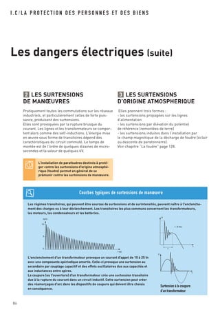 I . C / L A P R O T E C T I O N D E S P E R S O N N E S E T D E S B I E N S
Les dangers électriques (suite)
LES SURTENSIONS
D’ORIGINE ATMOSPHERIQUE
Elles prennent trois formes :
- les surtensions propagées sur les lignes
d’alimentation
- les surtensions par élévation du potentiel
de référence (remontées de terre)
- les surtensions induites dans l’installation par
le champ magnétique de la décharge de foudre (éclair
ou descente de paratonnerre).
Voir chapitre “La foudre” page 128.
3LES SURTENSIONS
DE MANŒUVRES
Pratiquement toutes les commutations sur les réseaux
industriels, et particulièrement celles de forte puis-
sance, produisent des surtensions.
Elles sont provoquées par la rupture brusque du
courant. Les lignes et les transformateurs se compor-
tent alors comme des self-inductions. L'énergie mise
en œuvre sous forme de transitoires dépend des
caractéristiques du circuit commuté. Le temps de
montée est de l'ordre de quelques dizaines de micro-
secondes et la valeur de quelques kV.
2
L'installation de parafoudres destinés à proté-
ger contre les surtensions d'origine atmosphé-
rique (foudre) permet en général de se
prémunir contre les surtensions de manœuvre.
Les régimes transitoires, qui peuvent être sources de surtensions et de surintensités, peuvent naître à l'enclenche-
ment des charges ou à leur déclenchement. Les transitoires les plus communs concernent les transformateurs,
les moteurs, les condensateurs et les batteries.
L'enclenchement d'un transformateur provoque un courant d'appel de 10 à 25 In
avec une composante apériodique amortie. Celle-ci provoque une surtension au
secondaire par couplage capacitif et des effets oscillatoires dus aux capacités et
aux inductances entre spires.
La coupure (ou l'ouverture) d'un transformateur crée une surtension transitoire
due à la rupture du courant dans un circuit inductif. Cette surtension peut créer
des réamorçages d'arc dans les dispositifs de coupure qui doivent être choisis
en conséquence.
Courbes typiques de surtensions de manœuvre
t (s)
Ie/In
0
5
10
V
t
Surtension à la coupure
d’un transformateur
84
U
t
t
t : 5 ms
 