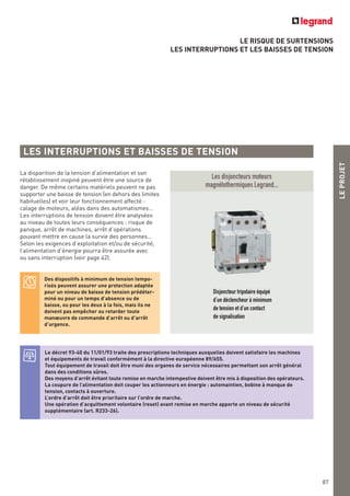 LE RISQUE DE SURTENSIONS
LES INTERRUPTIONS ET LES BAISSES DE TENSION
LEPROJET
87
La disparition de la tension d’alimentation et son
rétablissement inopiné peuvent être une source de
danger. De même certains matériels peuvent ne pas
supporter une baisse de tension (en dehors des limites
habituelles) et voir leur fonctionnement affecté :
calage de moteurs, aléas dans des automatismes…
Les interruptions de tension doivent être analysées
au niveau de toutes leurs conséquences : risque de
panique, arrêt de machines, arrêt d’opérations
pouvant mettre en cause la survie des personnes…
Selon les exigences d’exploitation et/ou de sécurité,
l’alimentation d’énergie pourra être assurée avec
ou sans interruption (voir page 42).
Les disjoncteurs moteurs
magnétothermiques Legrand...
Disjoncteur tripolaire équipé
d’un déclencheur à minimum
de tension et d’un contact
de signalisation
LES INTERRUPTIONS ET BAISSES DE TENSION
Le décret 93-40 du 11/01/93 traite des prescriptions techniques auxquelles doivent satisfaire les machines
et équipements de travail conformément à la directive européenne 89/655.
Tout équipement de travail doit être muni des organes de service nécessaires permettant son arrêt général
dans des conditions sûres.
Des moyens d’arrêt évitant toute remise en marche intempestive doivent être mis à disposition des opérateurs.
La coupure de l’alimentation doit couper les actionneurs en énergie : automaintien, bobine à manque de
tension, contacts à ouverture.
L’ordre d’arrêt doit être prioritaire sur l’ordre de marche.
Une opération d’acquittement volontaire (reset) avant remise en marche apporte un niveau de sécurité
supplémentaire (art. R233-26).
Des dispositifs à minimum de tension tempo-
risés peuvent assurer une protection adaptée
pour un niveau de baisse de tension prédéter-
miné ou pour un temps d’absence ou de
baisse, ou pour les deux à la fois, mais ils ne
doivent pas empêcher ou retarder toute
manœuvre de commande d’arrêt ou d’arrêt
d’urgence.
 