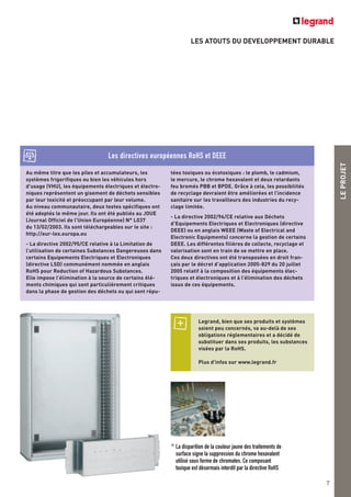LES ATOUTS DU DEVELOPPEMENT DURABLE
LEPROJET
7
Au même titre que les piles et accumulateurs, les
systèmes frigorifiques ou bien les véhicules hors
d'usage (VHU), les équipements électriques et électro-
niques représentent un gisement de déchets sensibles
par leur toxicité et préoccupant par leur volume.
Au niveau communautaire, deux textes spécifiques ont
été adoptés le même jour. Ils ont été publiés au JOUE
(Journal Officiel de l’Union Européenne) N° L037
du 13/02/2003. Ils sont téléchargeables sur le site :
http://eur-lex.europa.eu
- La directive 2002/95/CE relative à la Limitation de
l’utilisation de certaines Substances Dangereuses dans
certains Equipements Electriques et Electroniques
(directive LSD) communément nommée en anglais
RoHS pour Reduction of Hazardous Substances.
Elle impose l’élimination à la source de certains élé-
ments chimiques qui sont particulièrement critiques
dans la phase de gestion des déchets ou qui sont répu-
tées toxiques ou écotoxiques : le plomb, le cadmium,
le mercure, le chrome hexavalent et deux retardants
feu bromés PBB et BPDE. Grâce à cela, les possibilités
de recyclage devraient être améliorées et l’incidence
sanitaire sur les travailleurs des industries du recy-
clage limitée.
- La directive 2002/96/CE relative aux Déchets
d’Equipements Electriques et Electroniques (directive
DEEE) ou en anglais WEEE (Waste of Electrical and
Electronic Equipments) concerne la gestion de certains
DEEE. Les différentes filières de collecte, recyclage et
valorisation sont en train de se mettre en place.
Ces deux directives ont été transposées en droit fran-
çais par le décret d’application 2005-829 du 20 juillet
2005 relatif à la composition des équipements élec-
triques et électroniques et à l’élimination des déchets
issus de ces équipements.
Les directives européennes RoHS et DEEE
Legrand, bien que ses produits et systèmes
soient peu concernés, va au-delà de ses
obligations réglementaires et a décidé de
substituer dans ses produits, les substances
visées par la RoHS.
Plus d'infos sur www.legrand.fr
^ La disparition de la couleur jaune des traitements de
surface signe la suppression du chrome hexavalent
utilisé sous forme de chromates. Ce composant
toxique est désormais interdit par la directive RoHS
 