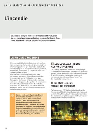 I . C / L A P R O T E C T I O N D E S P E R S O N N E S E T D E S B I E N S
L’incendie
La prise en compte du risque d'incendie et l'évaluation
de ses conséquences éventuelles représentent sans doute
l'une des démarches de sécurité les plus complexes.
88
Si les causes de défaillance électrique sont parfaite-
ment connues (surcharges, courts-circuits, foudre…)
il n'en reste pas moins que malgré des produits de
protection de plus en plus performants (disjoncteurs,
différentiels, parafoudres…), l'électricité reste une
cause majeure d'incendie.
Aussi d'autres facteurs parfois oubliés mais
très souvent aggravants doivent être considérés :
ils tiennent à la fois de l'utilisation et du taux
d'occupation des locaux, de la nature des matières
traitées ou entreposées, des qualités de construction
des bâtiments, de la nature même de l'activité...
auxquels il faut, bien sûr, ne pas oublier d'ajouter
les risques induits par les comportements humains
probables ou prévisibles.
LES LOCAUX A RISQUE
ACCRU D'INCENDIE
Les critères permettant d'identifier et de protéger
ce type de locaux s'appuient sur des textes différents
pouvant relever d'autorités elles-mêmes différentes.
Si la réglementation française est assurément
complexe, on considère qu'elle est aussi l'une
des plus élaborées au monde.
Les établissements
recevant des travailleurs
Parfois nommés ERT, ils font l'objet du décret du
14 novembre 1988. L'article 43 désigne les locaux où
sont stockées, fabriquées, traitées ou transformées
des matières susceptibles de prendre feu, d'exploser
ou de contaminer l'environnement.
1
LE RISQUE D’INCENDIE
La mise en place d'un Système de Sécurité
Incendie (SSI) adapté doit passer par une
approche globale et exhaustive où sont
évalués à la fois les risques initiaux
eux-mêmes (défaillance, malveillance,
causes naturelles…) mais aussi les risques
induits par les conditions environnementales
(activité, type de bâtiment, proximités…) et
enfin les risques complémentaires essentiel-
lement d'origine humaine (panique, encom-
brement, surstockage, non entretien).
 