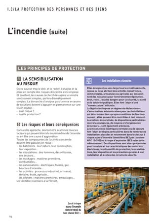 I . C / L A P R O T E C T I O N D E S P E R S O N N E S E T D E S B I E N S
L’incendie (suite)
LA SENSIBILISATION
AU RISQUE
On ne saurait trop le dire, et le redire, l’analyse et la
prise en compte des risques d’incendie est complexe.
Et pourtant, les causes recherchées après le sinistre
sont souvent simples, parfois dramatiquement
simples. La démarche d’analyse puis la mise en œuvre
de solutions doivent s’appuyer en permanence sur une
vision double :
- quel risque?
- quelle protection?
Les risques et leurs conséquences
Dans cette approche, devront être examinés tous les
facteurs qui peuvent être à la source même de l’incendie
ou en être une cause d’aggravation.
Toutes les composantes de l’activité concernée
doivent être passées en revue :
- les bâtiments : leur nature, leur construction,
leur exposition…
- les circulations : des hommes, des véhicules,
des secours…
- les stockages : matières premières,
combustibles…
- les canalisations : électriques, fluides, gaz,
bouches d’incendie…
- les activités : processus industriel, artisanat,
tertiaire, école, agricole…
- les déchets : matières premières, emballages…
Un véritable inventaire à la Prévert.
1
LES PRINCIPES DE PROTECTION
Elles désignent au sens large tous les établissements,
locaux ou lieux abritant des activités industrielles,
commerciales, artisanales ou agricoles qui occasion-
nent des nuisances pour l’environnement (pollution,
bruit, rejet…) ou des dangers pour la sécurité, la santé
ou la salubrité publique. Elles font l’objet d’une
“nomenclature” officielle.
La législation impose un régime de déclaration et
d’autorisations administratives pour ces installations
qui déterminent leurs propres conditions de fonction-
nement; elles peuvent être contrôlées à tout moment.
Les notions de servitude, de dispositions particulières
contre les nuisances, de moyens et d’organisation
de secours… sont également précisées.
Les installations électriques normales ou de secours
font l’objet de règles particulières dans de nombreuses
installations classées et notamment dans les locaux à
risque accru d’incendie (identifiées BE2 par la norme
NFC 15-100) ou à risque d’explosion (BE3 selon cette
même norme). Des dispositions sont alors préconisées
pour la nature et les caractéristiques des matériels
électriques, les dispositifs de protection, les canalisa-
tions, leur disposition et les précautions propres à leur
installation et à celles des circuits de sécurité.
Les installations classées
Local à risque
accru d’incendie
dans le travail du
bois (classé BE2) >
96
 