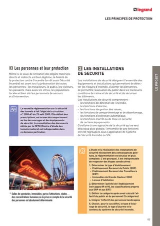 LEPROJET
LES PRINCIPES DE PROTECTION
LES INSTALLATIONS
DE SECURITE
Les installations de sécurité désignent l’ensemble des
équipements et installations qui permettent de détec-
ter les risques d’incendie, d’alerter les personnes,
de permettre l’évacuation du public dans les meilleures
conditions de calme et de sécurité et de sécuriser
les bâtiments.
Les installations de sécurité comprennent :
- les fonctions de détection de l’incendie,
- les fonctions d’alarme,
- les fonctions de gestion des issues,
- les fonctions de compartimentage et de désenfumage,
- les fonctions d’extinction automatique,
- les fonctions d’arrêt ou de mise en sécurité
de certains équipements.
Corollaire à une approche de la sécurité qui se veut
beaucoup plus globale, l’ensemble de ces fonctions
ont été regroupées sous l’appellation de Système
de Sécurité Incendie ou SSI.
2Les personnes et leur protection
Même si le souci de limitation des dégâts matériels
directs et indirects est bien légitime, la finalité de
la protection contre l’incendie (on dit aussi Sécurité
Incendie) est avant tout la préservation de toutes
les personnes : les travailleurs, le public, les visiteurs,
les passants, mais aussi les intrus, les populations
locales et bien sûr les personnels de secours
et d’intervention.
La nouvelle réglementation sur la sécurité
des tunnels a fait l’objet de la circulaire
n° 2000-63 du 25 août 2000. Elle définit des
prescriptions, en termes de comportement
au feu des ouvrages et des équipements
de sécurité. La consultation des documents
édités par le CETU (Centre d’étude des
tunnels routiers) est indispensable dans
ce domaine particulier.
^ Salles de spectacles, immeubles, parcs d’attractions, stades…
des concentrations humaines où la prise en compte de la sécurité
des personnes est absolument déterminante
L’étude et la réalisation des installations de
sécurité nécessitent des connaissances poin-
tues, la réglementation est de plus en plus
complexe. C’est pourquoi, il est indispensable
de respecter des étapes consécutives :
1. Déterminer le type d’établissement
- Etablissement Recevant du Public (ERP)
- Etablissement Recevant des Travailleurs
(ERT)
- Immeubles de Grande Hauteur (IGH)
- Locaux d’habitation
2. Déterminer l’activité de l’établissement
(voir pages 89 et 90, les classifications propres
aux ERP et aux ERT)
3. Définir la catégorie après avoir calculé l’ef-
fectif du public et du personnel (5 catégories)
4. Intégrer l’effectif des personnes handicapées
5. Choisir, pour le cas défini, le type d’éclai-
rage de sécurité, le type d’alarme et le
contenu du système de sécurité incendie.
97
 
