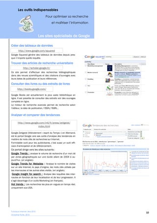 Les outils indispensables
                                     Pour optimiser sa recherche




                               Les sites spécialisés de Google

Créer des tableaux de données
        http://www.google.com/squared
Google Squared génère des tableaux de données depuis pres-


Trouver des articles de recherche universitaire
             http://scholar.google.fr/


leurs dates de publication et leurs références.

Consulter des livres ou des extraits de livres
       http://books.google.com/

Google Books est actuellement la plus vaste bibliothèque en
ligne. Il est possible de consulter des extraits voir des ouvrages
complets en ligne.
Le moteur de recherche avancée permet de recherche selon



Analyser et comparer des tendances

       http://www.google.com/intl/fr/press/zeitgeist/
                        index.html

Google Zeitgeist (littéralement « esprit du Temps ») en Allemand,

matière de mots clés de recherches sur Internet.



Ce portail dirige vers les sites suivants :
Google Trends :
par zones géographiques sur une durée allant de 2004 à au-
          en anglais).
Google Trends for Websites : Analyse le nombre de visites

les internautes et les autres sites visités. (en anglais).
Google Insight for search : Analyse des requêtes des inter-
nautes en fonction de leur localisation et de leur progression. Il
                                        en français).
Hot trends : Les recherches les plus en vogues en temps réel,
uniquement aux USA.




Tutoriaux Internet, Mai 2010
                                                                     10
Victorine Porte, 2010
 