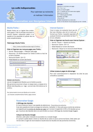 Astuces :
                                                                                       Chercher un mot dans une page :
         Les outils indispensables
                                                                                       Ouvrir un nouvel onglet :
                                               Pour optimiser sa recherche             Ctrl + T, double clic sur la barre des onglets
                                                                                       Retourner en arrière :
                                                                                       ALT + flèches gauche-droite
                                                                                       Actualiser une page :
                                                                                       F5 ou Ctrl+R
                                                                                       Accéder directement à un site web :
           Personnaliser  son  Navigateur  Internet  

Mozilla Firefox :                                                          Internet Explorer :
Mozilla Firefox est un logiciel libre entière-
                                                                           faut avec Windows, plus lent et moins per-
Internet Explorer notamment grâce à sa                                     formant que Firefox, il possède cependant
                                                                           quelques fonctions qui permettent de facili-
dules complémentaires.                                                     ter son utilisation.
                                                                           Créer et Organiser ses favoris avec Internet Explorer :
Télécharger Mozilla Firefox                                                   Normal : Favoris > Ajouter aux favoris.
                                                                              Raccourcis Clavier : Ctrl + D
            http://www.mozilla-europe.org/fr/firefox/                         Glissé-déposé sur la barre des favoris
Créer et Organiser ses marques-pages avec Firefox :                           Raccourcis : Cliquer sur le raccourcis étoile fléchée
    Normal : Marque-pages > Marquer cette page
    Raccourcis : En double-

    Raccourcis Clavier : Ctrl + D
    Glissé-déposé sur la barre des favoris




                                                                           Utiliser plusieurs pages de démarrage :
                                                                           Pour avoir automatiquement à disposition les sites les plus
                                                                           consultés au quotidien.


Classer ses favoris :

Elle permet de renommer le favori, le classer dans un dossier et lui
affecter des étiquettes, ou « tags », qui sont des informations sur le
contenu.


Pour personnaliser encore plus Mozilla voir le tutoriel :
- Les modules complémentaires Firefox, page suivante




                  Personnaliser Google

                                                                             Paramètres de recherche
                                                                                   du filtre safe search (contre les contenus
                  pornographiques) le nombre de résultat par page



                  Indiquer ses favoris à Google
                  Attention, cette option nécessite la souscription à un compte Google.
                  En cochant la petite étoile à droite du résultat elle se colore en jaune comme les favoris. Cette option per-
                  met de créer un signe de reconnaissance visuelle dans les résultats lors des prochaines recherches.


Tutoriaux Internet, Mai 2010
                                                                                                                                        12
Victorine Porte, 2010
 