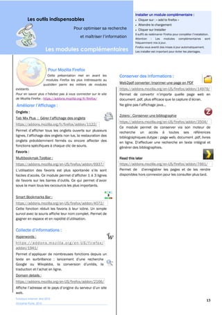 Installer un module complémentaire :
         Les outils indispensables                                               Cliquer sur : « add to firefox »
                                                                                 Attendre le chargement
                                            Pour optimiser sa recherche          Cliquer sur Installer

                                                                               Attention : Les modules complémentaires sont
                                                                               fréquemment mis à jour.
                                                                               Firefox vous avertit des mises à jour automatiquement.
                         Les modules complémentaires                           Les installer est important pour éviter les plantages.




                           Pour Mozilla Firefox
                          Cette présentation met en avant les        Conserver des Informations :
                          modules Firefox les plus intéressants au
                        quotidien parmi les milliers de modules
                                                                     Web2pdf converter: Imprimer une page en PDF
existants.                                                           https://addons.mozilla.org/en-US/firefox/addon/14979/

de Mozilla Firefox : https://addons.mozilla.org/fr/firefox/


Onglets :
                                                                     Zotero : Conserver une bibliographie
                                                                     https://addons.mozilla.org/en-US/firefox/addon/3504/
https://addons.mozilla.org/fr/firefox/addon/1122/
                                                                     Ce module permet de conserver via son moteur de
                                                                     recherche un accès à toutes ses références
                                                                     bibliographiques dutype : page web, document .pdf, livres
onglets précédemment fermés ou encore affecter des
fonctions spécifiques à chaque clic de souris.                       générer des bibliographies.
Favoris :
Multibookmak Toolbar :                                               Read this later
https://addons.mozilla.org/en-US/firefox/addon/6937/                 https://addons.mozilla.org/en-US/firefox/addon/7661/

                                                                     disponibles hors connexion pour les consulter plus tard.

sous la main tous les raccourcis les plus importants.


Smart Bookmarks Bar :
https://addons.mozilla.org/en-US/firefox/addon/4072/
Cette fonction réduit les favoris à leur icône. Un simple
survol avec la souris affiche leur nom complet. Permet de




Hyperwords :
https: //addons. mozi lla. org /en - US/f irefox/
addon/1941/




Domain details :
https://addons.mozilla.org/en-US/firefox/addon/2166/

web.
Tutoriaux Internet, Mai 2010
                                                                                                                                  13
Victorine Porte, 2010
 