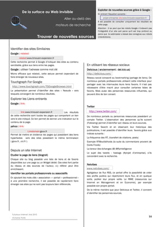 Exploiter de nouvelles sources grâce à Google :
            De la surface au Web Invisible
                                                       Aller au-­delà des                projet entreprise site:www.limousin-expansion.fr
                                                                                    Il est possible de consulter uniquement les résultats de
                                              moteurs de recherche                  cette page.



                                                                                    parce que le webmaster a laissé des consignes aux robots
                                Trouver  de  nouvelles  sources                     (interdictions).




Identifier des sites Similaires
Google : related:
        related:www.limousin-expansion.fr

semblable, grâce aux liens entre les pages.                              En utilisant les réseaux sociaux
Google :                                                                 Delicious ( anciennement : del.icio.us)
Moins efficace que related:, cette astuce permet cependant de            http://delicious.com/
faire émerger de nouveaux sites.                                         Réseau social consacré au bookmarking (partage de liens). De
Touchgraph For Google                                                    nombreux portails professionnels utilisent cette interface pour

 http://www.touchgraph.com/TGGoogleBrowser.html
                                                     Noeuds » vers       favoris. Mais aussi des personnes ressources influentes, qui
lesquels convergent de nombreux résultats.                               peuvent être de bon conseil.
Explorer les Liens entrants
Google : link:
                                                                         Twitter

           link:www.limousin-expansion.fr            Les résultats         http://www.twitter.com/
de cette recherche sont toutes les pages qui comportent un lien          De nombreux portails ou personnes ressources possèdent un
vers le site indiqué. Ce lien permet de donner une indication sur le
contenu de la page.
yahoo : link:                                                            Via Twitter Search et en observant leur historique des
                     Linkdomain:gouv.fr
Permet de mettre en évidence les pages qui possèdent des liens           indices suivants :
hypertextes vers des sites possédant la même terminaison                 La fréquence des RT, (transfert de citations, posts)
(.gouv.fr, .cci.fr ).                                                    Exemple RT@outilsfroids (la suite du commentaire provient de
                                                                         Outils Froids)
                                                                         La teneur des échanges (@) @flyintelligence
Depuis un site Internet
Etudier la page de liens (blogroll)                                      concordent avec la recherche.
Chaque site ou blog possède une liste de liens et de favoris
disponibles sur une page ou un Widget dédié. Ces sites font partie
                                                                         Netvibes
enrichissant.                                                            www.netvibes.com/
Identifier les portails professionnels ou associatifs                    Agrégateur de flux RSS, ce portail offre la possibilité de créer
                                                                         des profils publics qui répertorient leurs flux, et en quelque
En ajoutant les mots clés « association » « portail » «professionnel »
                                                                         sorte, publier leur propre veille. Le RIME (ressources sur
à une première recherche, il est possible de rapidement faire
                                                                         Internet en Management et en Economie), par exemple
émerger ces sites qui ne sont pas toujours bien référencés.
                                                                         possède son propre portail.
                                                                         De la même manière que pour Delicious et Twitter, il convient




 Tutoriaux Internet, Mai 2010
 Victorine Porte
                                                                                                                                            14
 