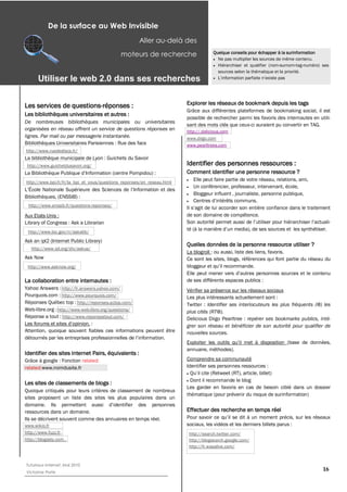 De la surface au Web Invisible
                                                     Aller au-­delà des
                                            moteurs de recherche                     Quelque conseils pour échapper à la surinformation
                                                                                       Ne pas multiplier les sources de même contenu.
                                                                                       Hiérarchiser et qualifier (nom-surnom-tag-numéro) ses
                                                                                       sources selon la thématique et la priorité.
      Utiliser  le  web  2.0  dans  ses  recherches  


Les services de questions-réponses :                                    Explorer les réseaux de bookmark depuis les tags
                                                                        Grâce aux différentes plateformes de bookmaking social, il est
Les bibliothèques universitaires et autres :
                                                                        possible de rechercher parmi les favoris des internautes en utili-
De nombreuses bibliothèques municipales ou universitaires
                                                                        sant des mots clés que ceux-ci auraient pu convertir en TAG.
organisées en réseau offrent un service de questions réponses en        http://.delicious.com
lignes. Par mail ou par messagerie instantanée.                         www.diigo.com
Bibliothèques Universitaires Parisiennes : Rue des facs                 www.pearltrees.com
http://www.ruedesfacs.fr/
La bibliothèque municipale de Lyon : Guichets du Savoir
 http://www.guichetdusavoir.org/                                        Identifier des personnes ressources :
                                                                        Comment identifier une personne ressource ?
http://www.bpi.fr/fr/la_bpi_et_vous/questions_reponses/en_reseau.html
                                                                           Elle peut faire partie de votre réseau, relations, ami,
                                                                           Un conférencier, professeur, intervenant, école,
                                                                           Bloggeur influent , journaliste, personne publique,
Bibliothèques, (ENSSIB) :
 http://www.enssib.fr/questions-reponses/

Aux Etats-Unis :                                                        de son domaine de compétence.
Library of Congress : Ask a Librarian
 http://www.loc.gov/rr/askalib/
Ask an ipl2 (Internet Public Library)
                                                                        Quelles données de la personne ressource utiliser ?
   http://www.ipl.org/div/askus/
                                                                        La blogroll : ou aussi, liste des liens, favoris.
Ask Now                                                                 Ce sont les sites, blogs, références qui font partie du réseau du
 http://www.asknow.org/


La collaboration entre internautes :                                    de ses différents espaces publics :
Yahoo Answers : http://fr.answers.yahoo.com/                            Vérifier sa présence sur les réseaux sociaux
Pourquois.com : http://www.pourquois.com/                               Les plus intéressants actuellement sont :
Réponses Québec top : http://reponses.qctop.com/                        Twitter : Identifier ses interlocuteurs les plus fréquents (@) les
Web-libre.org : http://www.web-libre.org/questions/                     plus cités (RT@).
Réponse a tout : http://www.reponseatout.com/                           Delicious Diigo Pearltree : repérer ses bookmarks publics, inté-
                                :                                       grer son réseau et bénéficier de son autorité pour qualifier de
Attention, quoique souvent fiables ces informations peuvent être        nouvelles sources.


                                                                        annuaire, méthodes).
Identifier des sites Internet Pairs, équivalents :
Grâce à google : Fonction related:                                      Comprendre sa communauté
related:www.nomdusite.fr                                                Identifier ses personnes ressources :

                                                                          Dont il recommande le blog
Les sites de classements de blogs :
                                                                        Les garder en favoris en cas de besoin ciblé dans un dossier
Quoique critiqués pour leurs critères de classement de nombreux
                                                                        thématique (pour prévenir du risque de surinformation)
sites proposent un liste des sites les plus populaires dans un

ressources dans un domaine.                                             Effectuer des recherche en temps réel
Ils se décrivent souvent comme des annuaires en temps réel.
www.wikio.fr                                                            sociaux, les vidéos et les derniers billets parus :
http://www.fuzz.fr,                                                      http://search.twitter.com/
http://blogasty.com ,                                                    http://blogsearch.google.com/
                                                                         http://fr.wasalive.com/



Tutoriaux Internet, Mai 2010
Victorine Porte
                                                                                                                                         16
 