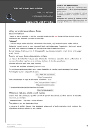 -ce que le web invisible ?
                                                                                 Au-delà de tous les mythes et sous entendus que véhicu-
           De la surface au Web Invisible
                                                                                 par les moteurs.
                                                  Aller au-­delà des             On estimait il y a quelques années la part du web invisi-
                                                                                 ble à 60 % de la totalité des informations présentes sur
                                          moteurs de recherche                   Internet.
                                                                                 Actuellement cette proportion est impossible à chiffrer,


                               Explorer  le  web  Invisible                      des progrès effectués par les moteurs de recherche.




   Utiliser les fonctions avancées de Google
   Site:www.monsite.com
                                                                              site: permet de faire remonter toutes les
   informations clés présentes sur un site en particulier.
   Filetype:pdf


   Rechercher des document en .doc (document Word) .ppt (présentation Power-Point), .xls (excel), permet



   un site Internet.
   Explorer les bases de données gratuites en ligne

   recherche. Ainsi, il est important de se rendre sur des bases de données spécialisées.
   (consulter le tutoriel : liens utiles, page suivante)
   Consulter les archives ouvertes (open archive)
   De nombreux universitaires rendent leurs travaux disponibles de manière gratuite sur des portails dédiés.
   Parmi les plus fournis il est possible de citer :
                                               http://www.oclc.org/oaister/
                                                   http://www.plos.org/
   Mais aussi des sites de dépôt de documents accessibles à tous :
                                              http://www.scribd.com/explore
                                                http://www.calameo.com/
   Et le moteur de recherche bibliographique de Google
                                                 http://scholar.google.fr/


   Certains mots clés utilisés pour qualifier un mot clé peuvent être utilisés pour faire ressortir de nouvelles
   ressources, par exemple :
   « base de données », « livre blanc », « open archive ».
   Être présents sur les réseaux sociaux

   informations contenues relèvent du web invisible.




Tutoriaux Internet, Mai 2010
Victorine Porte
                                                                                                                                        17
 