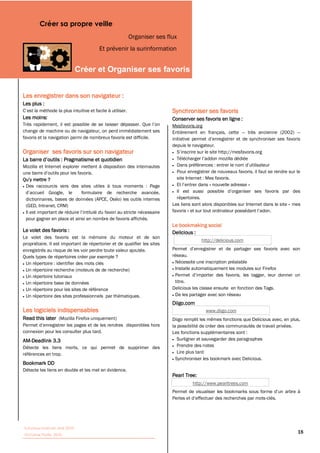 Créer sa propre veille
                                                      Organiser ses flux
                                       Et prévenir la surinformation


                                                                                    


Les enregistrer dans son navigateur :
Les plus :
                                                                          Synchroniser ses favoris
Les moins:                                                                Conserver ses favoris en ligne :
                                                                          Mesfavoris.org
change de machine ou de navigateur, on perd immédiatement ses             Entièrement en français, cette          très ancienne (2002)
favoris et la navigation parmi de nombreux favoris est difficile.
                                                                          depuis le navigateur.
Organiser ses favoris sur son navigateur

Mozilla et Internet explorer mettent à disposition des internautes
                                                                            Pour enregistrer de nouveaux favoris, il faut se rendre sur le
                                                                            site Internet : Mes favoris.
 Des raccourcis vers des sites utiles à tous moments : Page                                   nouvelle adresse »

 dictionnaires, bases de données (APCE, Oséo) les outils internes           répertoires.
 (GED, Intranet, CRM)                                                     Les liens sont alors disponibles sur Internet dans le site « mes
                                                                          favoris
 pour gagner en place et ainsi en nombre de favoris affichés.
                                                                          Le bookmaking social
Le volet des favoris :                                                    Delicious :
Le volet des favoris est la mémoire du moteur et de son
                                                                                           http://delicious.com
propriétaire. Il est important de répertorier et de qualifier les sites
enregistrés au risque de les voir perdre toute valeur ajoutée.
Quels types de répertoires créer par exemple ?                            réseau.
 Un répertoire : identifier des mots clés                                  Nécessite une inscription préalable
 Un répertoire recherche (moteurs de de recherche)                         Installe automatiquement les modules sur Firefox
 Un répertoire tutoriaux
 Un répertoire base de données                                             titre.
 Un répertoire pour les sites de référence                                Delicious les classe ensuite en fonction des Tags.
 Un répertoire des sites professionnels par thématiques.                   De les partager avec son réseau
                                                                          Diigo.com
Les logiciels indispensables                                                                 www.diigo.com
Read this later (Mozilla Firefox uniquement)                              Diigo remplit les mêmes fonctions que Delicious avec, en plus,
                                                                          la possibilité de créer des communautés de travail privées.
connexion pour les consulter plus tard.                                   Les fonctions supplémentaires sont :
AM-Deadlink 3.3                                                              Surligner et sauvegarder des paragraphes
Détecte les liens morts, ce qui permet de supprimer des                      Prendre des notes
références en trop.                                                          Lire plus tard
                                                                            Synchroniser les bookmark avec Delicious.
Bookmark DD
Détecte les liens en double et les met en évidence.
                                                                          Pearl Tree:
                                                                                       http://www.pearltrees.com


                                                                                                                         -clés.




Tutoriaux Internet, Mai 2010
Victorine Porte, 2010
                                                                                                                                         18
 