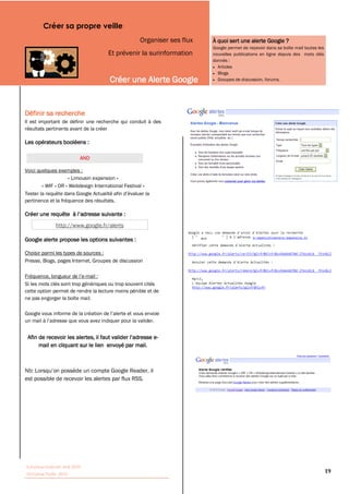 Créer sa propre veille
                                                    Organiser ses flux             À quoi sert une alerte Google ?
                                                                                   Google permet de reçevoir dans sa boîte mail toutes les
                                      Et prévenir la surinformation                nouvelles publications en ligne depuis des mots clés
                                                                                   donnés :
                                                                                     Articles
                                                                                     Blogs
                                       Créer une Alerte Google                       Groupes de discussion, forums.




Définir sa recherche
Il est important de définir une recherche qui conduit à des
résultats pertinents avant de la créer

Les opérateurs booléens :

                           AND

Voici quelques exemples :
                    « Limousin expansion »
        « WIF » OR « Webdesign International Festival »

pertinence et la fréquence des résultats.



               http://www.google.fr/alerts

Google alerte propose les options suivantes :                            WIF                          m-­lepetit@limousin-­expansion.fr  




Choisir parmi les types de sources :
Presse, Blogs, pages Internet, Groupes de discussion

                            -mail :
Si les mots clés sont trop génériques ou trop souvent cités
cette option permet de rendre la lecture moins pénible et de
ne pas engorger la boîte mail.




                                                           -
      mail en cliquant sur le lien envoyé par mail.




est possible de recevoir les alertes par flux RSS.




Tutoriaux Internet, Mai 2010
Victorine Porte, 2010
                                                                                                                                             19
 