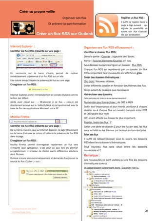 Créer sa propre veille
                                                   Organiser ses flux                                          Repérer un flux RSS :
                                                                                                               Il suffit de repérer dans la
                                     Et prévenir la surinformation                                             page le logo suivant : qui
                                                                                                               signale la possibilité de

                                                                                                               tés par syndication.



Internet Explorer :                                                   Organiser ses flux RSS efficacement :
Identifier les flux RSS présents sur une page :                       Identifier le dossier Flux RSS :
                                                                      Dans la partie : Courrier
                                                                      Partie : Tous les éléments Courrier, en bas.
                                                                      Sous Dossier supprimés figure un dossier : Flux RSS.
                                                                      Chaque flux RSS est représenté par un dossier. Un flux
                                                                      RSS comportant des nouveautés est affiché en gras.
                                                                      Créer des dossiers thématiques :
                                                                      Clic droit : Nouveau dossier.
Enregistrer un flux RSS :                                             Créer différents dossier en fonction des thèmes des flux.
                                                                      Créer autant de dossiers que nécessaire
Internet Explorer prend immédiatement en compte Outlook comme         Hiérarchiser ses dossiers :
lecteur par défaut.                                                   Cette astuces est tirée de www.demainlaveille.fr
Après avoir cliqué sur : «                          », celui-ci est   Numéroter pour hiérarchiser : de 001 à 099
directement envoyé sur la boîte Outlook et est synchronisé avec la
                                                                      Selon leur importance et leur intérêt, attribuer à chaque
base de flux des applications Microsoft sur le PC.
                                                                      dossier ou à chaque flux un numéro compris entre 001
                                                                      et 099 avant leur nom.
Mozilla Firefox
                                                                      Rejeter, tester les flux : Z
Identifier les flux RSS présents sur une page :                       Créer une série de dossier Z pour les flux en test, les flux
De la même manière que sur Internet Explorer, le logo RSS présent     sans activité ou les thèmes qui ne vous concernent plus.
                                                                      Trier ses flux
dans la page.
                                                                      Il suffit de Glisser-Déposer avec la souris les dossiers
Enregistrer un flux RSS :
                                                                      RSS dans leurs dossiers thématiques.
                                                                      Tout nouveau flux sera situé entre les dossiers
enregistrement, il propose de choisir parmi différentes solutions     numérotés et Z.
dont Outlook.
                                                                      Remarque :
source du flux. Cocher : « oui ».
                                                                      thématiques ouverts.
                                                                      Ils apparaissent cependant dans : Courrier non lu.




 Tutoriaux Internet, Mai 2010
 Victorine Porte, 2010
                                                                                                                                        20
 