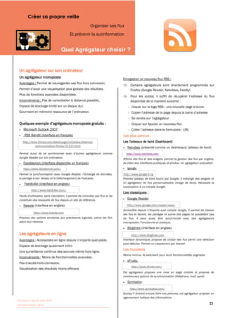 Créer sa propre veille
                                                        Organiser ses flux
                                         Et prévenir la surinformation


                                                                                   


 Un agrégateur sur son ordinateur
 Un agrégateur monoposte                                                    Enregistrer un nouveau flux RSS :
 Avantages : Permet de sauvegarder ses flux hors connexion,
                                                                                 Certains agrégateurs sont directement programmés sur
                                                                                 Firefox (Google Reader, Netvibles, Feedly)
 Plus de fonctions avancées disponibles.
 Inconvénients : Pas de consultation à distance possible,                        disponible de la manière suivante :
 Espace de stockage limité sur un disque dur,




                                                                                  Cliquer sur Ajouter un nouveau flux
     Microsoft Outlook 2007
                                                                            Les plus connus :
    http://www.01net.com/telecharger/windows/Internet/                      Les Tableaux de bord (Dashboard)
             communication/fiches/31221.html                                   Netvibes                          dashboard, tableau de bord)
                                                                              http://www.netvibes.com
 Google Reader sur son ordinateur.                                          Affiche des flux et des widgets, permet la gestion des flux par onglets,
     Feeddemon (interface disponible en français)                           de créer des interfaces publiques et privées. Un agrégateur polyvalent.
     http://www.feeddemon.com/                                                 Igoogle

                                                                            http://www.google.fr/ig
 le partage à son réseau et le téléchargement de Podcasts.                  Premier tableau de bord fourni par Google, il mélange des widgets et
     Feedkiller (interface en anglais)                                      un agrégateur de flux personnalisable (image de fond). Nécessite la
                                                                            souscription à un compte Google.
           http://www.feedkiller.com/
                                                                            Les classiques :
 constituer des bouquets de flux depuis un site de référence.                  Google Reader

     Newzie (interface en anglais)                                             http://www.google.com/reader/view/

             http://www.newzie.com
                                                                            ses flux et favoris, les partager et suivre des pages ne possédant pas
 Propose des options similaires aux précédents logiciels, colore les flux   de flux. Il peut aussi être synchronisé avec des agrégateurs
 selon leur récence.                                                        monopostes. Fonctionnel et pratique.
                                                                               Bloglines (interface en anglais)
 Les agrégateurs en ligne                                                          http://www.bloglines.com
 Avantages                                                                  Interface dynamique, propose de choisir des flux parmi une sélection
                                                                            pour débuter. Permet un classement par dossier.
 Espace de stockage quasiment infini.
                                                                            Les Outsiders
 Une surveillance continue des sources même hors ligne.
                                                                            Moins connus, ils séduisent pour leurs fonctionnalités originales
 Inconvénients
                                                                               xFruits.
                                                                                  http://www.xfruits.com/
 Visualisation des résultats moins efficace.
                                                                            Cet agrégateur propose une mise en page colorée et propose de
                                                                            nombreuses options de synchronisation (téléphone, mail, opml)
                                                                               Symbaloo:
                                                                                 http://www.symbaloo.com/

                                                                            agencement ludique des informations
Tutoriaux Internet, Mai 2010
Victorine Porte, 2010
                                                                                                                                                21
 