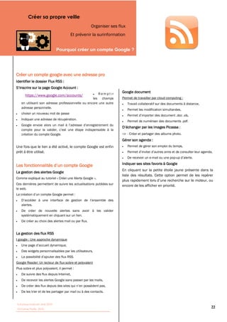Créer sa propre veille
                                                     Organiser ses flux
                                       Et prévenir la surinformation


                                                                                




Créer un compte google avec une adresse pro
Identifier le dossier Flux RSS :


                                                      Remplir
                                                                     Google document
      https://www.google.com/accounts/
                                                  les champs         Permet de travailler par cloud computing :
   en utilisant son adresse professionnelle ou encore une autre           Travail collaboratif sur des documents à distance,
   adresse personnelle.
                                                                          Permet les modification simultanées,
   choisir un nouveau mot de passe
   Indiquer une adresse de récupération.
                                                                          Permet de numériser des documents .pdf.
                                                                                                              :

   création du compte Google.                                             - Créer et partager des albums photo.
                                                                     Gérer son agenda :
Une fois que le lien a été activé, le compte Google est enfin             Permet de gérer son emploi du temps,
prêt à être utilisé.
                                                                          De recevoir un e-mail ou une pop-
                                                                     Indiquer ses sites favoris à Google
                                                                     En cliquant sur la petite étoile jaune présente dans la
La gestion des alertes Google
                                                                     liste des résultats. Cette option permet de les repérer
Comme expliqué au tutoriel « Créer une Alerte Google »,
Ces dernières permettent de suivre les actualisations publiées sur   encore de les afficher en priorité.
le web.



   alertes.
   De créer de nouvelle alertes sans avoir à les valider
   systématiquement en cliquant sur un lien.
   De créer au choix des alertes mail ou par flux.


La gestion des flux RSS
I google : Une approche dynamique


   Des widgets personnalisables par les utilisateurs,


Google Reader: Un lecteur de flux sobre et polyvalent
Plus sobre et plus polyvalent, il permet :
   De suivre des flux depuis Internet,
   De recevoir les alertes Google sans passer par les mails,


   De les trier et de les partager par mail ou à des contacts.


Tutoriaux Internet, Mai 2010
Victorine Porte, 2010
                                                                                                                               22
 