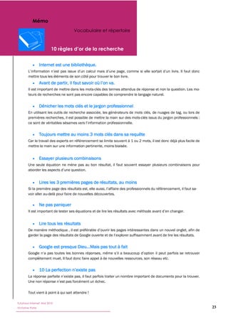 Mémo
                                      Vocabulaire et répertoire




                  Internet est une bibliothèque.

        mettre tous les éléments de son côté pour trouver le bon livre.


        Il est important de mettre dans les mots-clés des termes attendus de réponse et non la question. Les mo-
        teurs de recherches ne sont pas encore capables de comprendre le langage naturel.


                  Dénicher les mots clés et le jargon professionnel
        En utilisant les outils de recherche associée, les générateurs de mots clés, de nuages de tag, ou lors de
        premières recherches, il est possible de mettre la main sur des mots-clés issus du jargon professionnels :



                  Toujours mettre au moins 3 mots clés dans sa requête
        Car le travail des experts en référencement se limite souvent à 1 ou 2 mots, il est donc déjà plus facile de
        mettre la main sur une information pertinente, moins biaisée.


                  Essayer plusieurs combinaisons
        Une seule équation ne mène pas au bon résultat, il faut souvent essayer plusieurs combinaisons pour



                  Lires les 3 premières pages de résultats, au moins

        voir aller au-delà pour faire de nouvelles découvertes.

                  Ne pas paniquer



                  Lire tous les résultats




                  Google est presque Dieu...Mais pas tout à fait

        complètement muet. Il faut donc faire appel à de nouvelles ressources, son réseau etc.




        Tout vient à point à qui sait attendre !

Tutoriaux Internet, Mai 2010
Victorine Porte                                                                                                        23
 