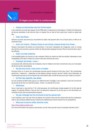 Mémo
                                      Vocabulaire et répertoire




        de lecture souhaitée. Il est utile de créer un dossier flux en test et flux à jeter pour mettre en place des
        sas.
                  Créer des filtres

        rectement triés.



        pour les flux, les courriers, puis les mettre de côté pendant quelques heures. Plus le rituel est strict, plus il
        est efficace.


        Il est possible grâce aux favoris ou des modules Firefox de mettre de côté les articles intéressants mais


                  Employer les temps « creux »
        Les pauses café, attentes dans les transports, chez le médecin sont des moments de creux où il est possi-
        ble de lire ses flux secondaires.
                  Ne pas tout suivre, mais suivre un leader
        Pourquoi faire un tri parmi de nombreuses sources quand certains le font pour vous ? De nombreuses
        personnes « ressource » présentes sur les réseaux sociaux suivent, par leur métier, leurs habitudes, de
        nombreuses sources et communiquent les informations clés. Il suffit de les suivre pour rester au courant.
                  Se fixer des objectifs, des délais
        Sur les conseils de Matt Cutts, gourou du référencement à Google, il est important, avant de commencer
        sa journée de se fixer une liste de choses « à faire
                  Relativiser

        vagues. En période difficile, il faut se fier à sa personne ressource et se dire que si une information pri-
        mordiale circule, elle vous parviendra toujours.
                  Ne pas mélanger les flux de travail et les flux personnels
        Il est important, pour son bien être de séparer de manière claire ses flux personnels des flux profession-
        nels en deux lecteurs différents pour réduire les interférences entre le travail et la vie quotidienne.
                  Retrouver la bonne vieille chambre noire
        http://they.misled.us/dark-room




Tutoriaux Internet, Mai 2010
Victorine Porte                                                                                                             24
 