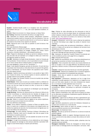 Mémo
                                              Vocabulaire et répertoire



                                                        Vocabulaire (2/4)

Equation :
dits Booléens tels que « + » ;; « -                    Opérateurs booléens, re-
quête.)                                                                           Hoax :
Ethernet :                                                                        contenu est faux ou hors de propos depuis de nombreuses années
Eye Tracking :                                                                    (enfant malade en attende de greffe, information diffamatoire sur une
FAQ :                  Frequent Asked Question                        questions
fréquemment posées                               Foire Aux Questions              le site : http://www.hoaxbuster.com/.
page présente sur une majorité de sites Internet ou de forums qui regroupe        Honeypot : Littéralement : pot de miel. Leurre utilisé par les systèmes
les questions récurrentes et leur apporte une réponse.                            de sécurité informatique pour piéger les pirates et observer leurs
Favori :                                                                          méthodes.
pas complète.                                                                     Hotspot : Lieux publics (ville, bar-
(Voir aussi Bookmark, Marque-page)                                                accès à un réseau wifi qui permet aux utilisateurs de connecter leurs
Firewall :                          pare-feu : logiciels, réglages ou ensemble    périphériques à Internet.
                                                                                  Html :                  Hypertext Markup Language

Flash :                                                                           Http :
tions (de sites web par exemple) ou le codage de vidéos pour rendre leur          met de transférer le contenu de la page Html au navigateur.
affichage plus rapide sur Internet.                                               https :
Flux RSS :                                                                        Hub : Système de raccordement réel ou virtuel des périphériques qui
fil de syndication
                                                                                  Hypertexte :
(Voir aussi Agrégateur, Lecteur de Flux ;; Syndication                            texte sur la page ou vers une page différente. Ces éléments sont ap-
Forum :                Newsgroup, groupes de discussion. Ce sont des lieux
                                                                                  re.
                                                                                  Indexation : Classement des sites Internet par mots-
ment des réseaux sociaux.                                                         Interopérabilité : Capacité que possèdent deux ou plusieurs logiciels à
Freemium :                                                                        travailler ensemble grâce à la compatibilité des protocoles.
                                                                                  Intrusion
                                                                                  entreprise par Internet.
FTP :              File Transfert Protocol                                        Killer application : Littéralement : Application qui Tue.
                                                                                  amélioration nouvelle apportée à du matériel ou à un logiciel qui ap-
Glissé-Déposer :                                                                  porte une forte valeur ajoutée et rend ainsi nécessaire son acquisi-
maintenant le bouton de la souris enfoncée, de le déplacer et de relâcher le                -mail est une killer application pour le courrier).
                                                                                  Knowledge Management : Traduit en Français par Gestion des
comme une main.                                                                   connaissances. Gestion informatique du patrimoine immatériel de
GNU
libres, par exemple : Linux, Mozilla Firefox.                                     Lien :
Google Bombing :                                                                  Linux :
manière humoristique ou malintentionnée les résultats de Google et de
          :                                            Misérable Failure (échec
lamentable) qui accédait à la page Internet du Président Bush.                    Logiciel libre :
Grey Hat : Hacker à mi-chemin entre la légalité et les actions répréhensi-
bles. Il se trouve entre le black-hat et le white-hat.                            cation par tous.
(Voir leurs définitions respectives.)                                             Login :
Hacker : Terme utilisé en opposition à Cracker ou Pirate, qui signifie            moment de la connexion sur un site sécurisé.
duire.                                                                            Mail Bombing : Action proche du spam qui consiste à envoyer une
pénètre les systèmes de sécurité et le fonctionnement de logiciels pour en        énorme quantité de courriers à une même adresse.
trouver les failles et les perfectionner.                                         Marque-page : Voir Bookmark, Favori .
Hameçonnage : Dit aussi phishing.                                                 Mashups : Site web qui permet de combiner en un service le travail de
                                                                                  plusieurs logiciels
informations à caractère personnel.                                               Mémoire Tampon : (Buffer en anglais). Stockage temporaire de don-
Hardware                                                                          née qui permet de lire des vidéos ou envoyer des contenus de maniè-
puler (composants, discs durs etc.)                                               re fluide.
Hébergeur :                                                                       Memory Stick :
                                                                                  appareils photo par exemple.
                                                                                  Messagerie Instantanée : Service de messagerie en temps réel qui
                                                                                                                                      voir aussi : chat)
Tutoriaux Internet, Mai 2010
Victorine Porte                                                                                                                                        26
 