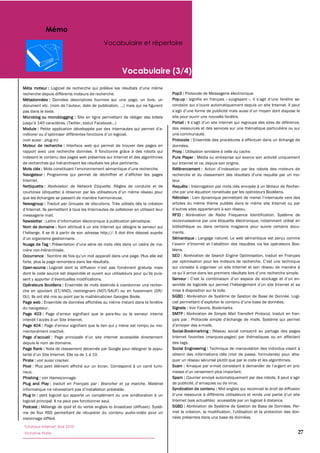 Mémo
                                             Vocabulaire et répertoire



                                                      Vocabulaire (3/4)
Méta moteur :
recherche depuis différents moteurs de recherche.                               Pop3 :
Métadonnées :                                                                   Pop-up :                           surgissant »

pas dans le texte.
Microblog ou microblogging :                                                    site pour ouvrir une nouvelle fenêtre.
                                                                                Portail :
Module :                                                                        des ressources et des services sur une thématique particulière ou sur
                                                           .                    une communauté.
(voir aussi : plug-in)                                                          Protocole :
Moteur de recherche : Interface web qui permet de trouver des pages en          données.
rapport avec une recherche données. Il fonctionne grâce à des robots qui        Proxy :
indexent le contenu des pages web présentes sur Internet et des algorithmes     Pure Player : Média ou entreprise qui exerce son activité uniquement
de recherches qui hiérarchisent les résultats les plus pertinents.              sur Internet et ce, depuis son origine.
Mots clés :                                                                     Référencement :
Navigateur :
Internet.                                                                       teur.
Nettiquette : Abréviation de Network Etiquette. Règles de conduite et de        Requête :
                                                                                che par une équation constituée par les opérateurs Booléens.
que les échanges se passent de manière harmonieuse.                             Rétrolien
Newsgroup : Traduit par Groupes de discutions.                                  articles du même thème publiés dans le même site Internet ou par

messagerie mail.                                                                RFID :
Newsletter                                                                      reconnaissance par une étiquette électronique, notamment utilisé en
Nom de domaine :                                                                bibliothèque ou dans certains magasins pour suivre certains docu-
                                                                                ments.
                                                                                Sémantique :
Nuage de Tag :
nière non-hiérarchisée.                                                         léens.
Occurrence                                                                      SEO :                  Search Engine Optimisation, traduit en Français
forte, plus la page remontera dans les résultats.
Open-source :                                                                   qui consiste à organiser un site Internet et son réseau de manière à

                                                                                Serveur :
Opérateurs Booléens :
che en ajoutant (ET/AND), restreignant (NOT/SAUF) ou en fusionnant (OR/         mise à disposition sur la toile.
OU). Ils ont été mis au point par le mathématicien Georges Boole.               SGBD :
Page web :
du navigateur.                                                                  Signets : Voir Favoris, Bookmarks
Page 403 :                                         -feu ou le serveur interne   SMTP :                   Simple Mail Transfert Protocol, traduit en fran-
                                                                                çais par
Page 404 :                                                                                       -mails.
mentanément inactivé.                                                           Social-Bookmarking :
                                                                                Internet favorites (marques-pages
depuis le nom de domaine.                                                       des tags.
Page Rank :                                                                     Social Engineering :
                                                                                obtenir des informations clés (mot de passe, formulaires) pour atta-
Pirate : voir aussi cracker.                                                    quer un réseau sécurisé plutôt que par le code et les algorithmes.
Pixel                                                                           Scam : Arnaque par e-
neux.
Phishing : voir Hameçonnage.                                                    Spam :
Plug and Play : traduit en Français par : Brancher et ça marche
                                                                                Syndication de contenu : Mot anglais qui reconnait le droit de diffusion
Plug in :
logiciel principal. Il ne peut pas fonctionner seul.                            Internet (ses actualités) accessible par un logiciel à distance.
Podcast :                 ipod et du verbe anglais to broadcast (diffuser)      SGBD :
me de flux RSS permettant de récupérer du contenu audio-vidéo pour un
visionnage différé.                                                             nées présentes dans une base de données.

Tutoriaux Internet, Mai 2010
Victorine Porte                                                                                                                                        27
 