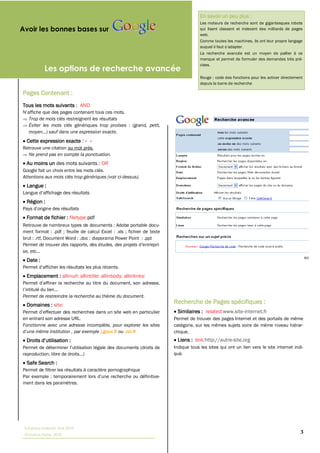 En savoir un peu plus :
                                                                                        Les moteurs de recherche sont de gigantesques robots
Avoir les bonnes bases sur                                                              qui lisent classent et indexent des milliards de pages
                                                                                        web.
                                                                                        Comme toutes les machines, ils ont leur propre langage

                                                                                        La recherche avancée est un moyen de pallier à ce
                                                                                        manque et permet de formuler des demandes très pré-
                                                                                        cises.
            Les options de recherche avancée
                                                                                        Rouge : code des fonctions pour les activer directement
                                                                                        depuis la barre de recherche

Pages Contenant :
Tous les mots suivants : AND

   Trop de mots clés restreignent les résultats
   Éviter les mots clés génériques trop prolixes : (grand, petit,


  Cette expression exacte : « »
Retrouve une citation au mot près.
  Ne prend pas en compte la ponctuation.
  Au moins un des mots suivants : OR
Google fait un choix entre les mots clés.
Attentions aux mots clés trop génériques (voir ci-dessus).
  Langue :

  Région :

  Format de fichier : filetype:pdf
Retrouve de nombreux types de documents : Adobe portable docu-
ment format : .pdf ;; feuille de calcul Excel : .xls ;; fichier de texte
brut : .rtf, Document Word : .doc ;; diaporama Power Point : .ppt



  Date :

  Emplacement : allinurl: allintitle: allinbody: allinlinks:


Permet de restreindre la recherche au thème du document.
  Domaines : site:
                                                                           Recherche de Pages spécifiques :
                                                                            Similaires : related:www.site-internet.fr
en entrant son adresse URL.                                                Permet de trouver des pages Internet et des portails de même
Fonctionne avec une adresse incomplète, pour explorer les sites            catégorie, sur les mêmes sujets voire de même niveau hiérar-
                                  .gouv.fr ou .cci.fr                      chique.
                                                                            Liens : link:http://autre-site.org
                                                                           Indique tous les sites qui ont un lien vers le site internet indi-
                                                                           qué.
  Safe Search :
Permet de filtrer les résultats à caractère pornographique

ment dans les paramètres.




 Tutoriaux Internet, Mai 2010
 Victorine Porte, 2010
                                                                                                                                             3
 