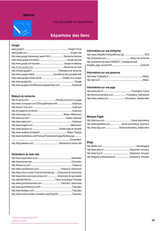Mémo
                                                                          Vocabulaire et répertoire



                                                                     Répertoire des liens

Google
www.google.fr  ...................................................................................  Google  France  
                                                                                                                                  Informations sur une entreprise
www.google.com  ..................................................................................  Google  USA  
                                                                                                                                  http://www.infogreffe.fr/infogreffe/index.jsp  ......................................   CS  
                                                                                                                                                                                          .                              R
http://www.google.fr/advanced_search?hl=fr  .......................  Recherche  Avancée  
                                                                 .
                                                                                                                                  http://corporama.com/  .............................................   oteur  de  recherche  
                                                                                                                                                          .                                           M
https://www.google.com/webhp  ....................................................  Google  sécurisé  
                                                                                                                                  http://recherche-­naf.insee.fr/SIRENET_Template/Accueil/
http://www.google.com/squared  .............................................  Google  en  tableaux    
                                            .
                                                                                                                                  template_page_accueil.html  ......................................................   ode  Naf  
                                                                                                                                                                                                                     C
http://books.google.com/  .........................................................  Recherche  de  livres  
                                                                                                                                    
http://scholar.google.fr/  ..................................................   ublications  de  recherche  
                                                                                P
                                                                                                                                  Informations sur une personne
http://www.google.fr/alerts  ...................................  Surveillance  des  actualités  web  
                                                                                                                                  http://www.123people.fr/  ................................................................  Moteur  
                                                                                                                                                                    .
https://www.google.com/accounts/  ......................................                                              
                                                                                                                                  http://pipl.com/  .................................................................................  Moteur  
http://www.google.fr/ig  ................................................................................  I  Google  
                                                                                                                                    
http://www.google.com/intl/fr/press/zeitgeist/index.html  ......................Tendances  
  
                                                                                                                                  Informations sur une page
                                                                                                                                  http://www.afnic.fr/  ....................................................  Propriétaire,  France  
                                                                                                                                  http://whois.domaintools.com/.........................  Propriétaire,  International  
Moteurs de recherche
                                                                                                                                  http://www.surfwax.com/  ..............................  nformations,  metadonnées  
                                                                                                                                                                                                I
http://fr.yahoo.com/  ..................................................  Principal  concurrent  à  google  
                                                                                                                                    
http://www.touchgraph.com/TGGoogleBrowser.html  ............................Graphique  
                                                                                                                                    
http://search-­cube.com/  ...........................................................................Graphique  
                                                                                                                                    
http://en.eyeplorer.com/show/  .................................................................Graphique  
                                                                                                                                    
http://www.yippy.com/  .............................................................  Moteur,  Métamoteur  
http://www.cuil.com/  ......................................................................Moteur  classique  
                                                                                                                                  Marques Pages
http://www.yebol.com/  .............................................................................Graphique  
                                       .                                                                                          http://delicious.com/  ...................................................Social  bookmarking  
http://www.dogpile.com/........................................................................  Métamoteur                       http://www.pearltrees.com  .....................Social  bookmarking,  graphique  
                                                                                                                                                                   .
http://www.twingine.no/  ...................................................  Double  page  de  résultats                         http://www.diigo.com..........................  Social  bookmarking,  collaboration  
http://www.exalead.com/search/  ...................................................  Moteur  Français                               
http://www.thumbshots.com/Products/ThumbshotsImages/Ranking.asp.............                                                        
  ..............................................................................................................  Comparateur       
http://blog.wasalive.com/  ................................................  Recherche  en  temps  réel                           Blogs
                                                                                                                                  http://twitter.com/  ................................................................  Microblogging  
                                                                                                                                                     .
                                                                                                                                  http://www.wikio.fr/  .................................................   lassement,  annuaire  
                                                                                                                                                                                                          C
Générateurs de mots clés                                                                                                          http://www.fuzz.fr/  .................................................  Classement,  Annuaire  
http://www.keywordeye.co.uk/...............................................................  Générateur                           http://blogasty.com/publications/..........................  Classement,  Annuaire  
http://www.kwmap.net/  ..........................................................................  Générateur    
                               .                                                                                                    
http://thesaurus.com/  ..............................................................................  Thésaurus                    
http://www.yourdictionary.com/  .........................................  Thésaurus,  dictionnaire  
http://www.crisco.unicaen.fr/cgi-­bin/cherches.cgi  ......   ictionnaire  de  synonymes  
                                                                                D
http://www.dictionnaire-­synonymes.com/  ...................   ictionnaire  de  synonymes  
                                                                                D
http://atilf.atilf.fr/tlf.htm  ............................................  Trésor  de  la  langue  Française  
                             .
http://www.granddictionnaire.com/  ..................................  Traducteur,  dictionnaire  
                                                  .
http://www.wordreference.com/fr/  ..........................................................  Traducteur  
http://www.lexilogos.com/  .......................................................................  Traducteur  
http://www.reverso.net/text_translation.asp?lang=EN  .........................  Traducteur  
  
  
  
  
  
  
   Tutoriaux Internet, Mai 2010
                                                                                                                                                                                                                                                  30
   Victorine Porte
*  
  
  
 
